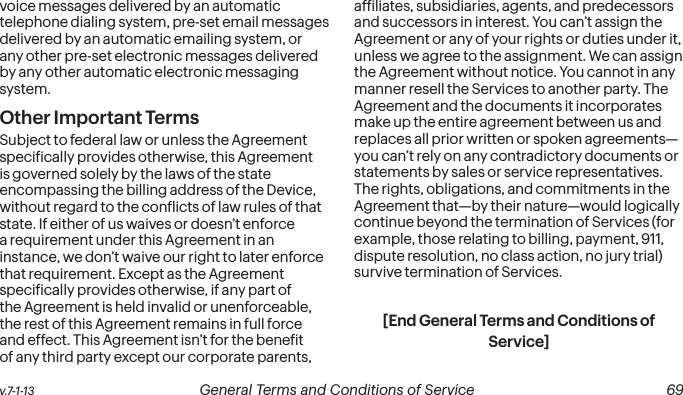  68 General Terms and Conditions of Service  v.7-1-13 v.7-1-13  General Terms and Conditions of Service  69voice messages delivered by an automatic telephone dialing system, pre-set email messages delivered by an automatic emailing system, or any other pre-set electronic messages delivered by any other automatic electronic messaging system.Other Important Terms Subject to federal law or unless the Agreement speciically provides otherwise, this Agreement is governed solely by the laws of the state encompassing the billing address of the Device, without regard to the conlicts of law rules of that state. If either of us waives or doesn’t enforce a requirement under this Agreement in an instance, we don’t waive our right to later enforce that requirement. Except as the Agreement speciically provides otherwise, if any part of the Agreement is held invalid or unenforceable, the rest of this Agreement remains in full force and effect. This Agreement isn’t for the beneit of any third party except our corporate parents, afiliates, subsidiaries, agents, and predecessors and successors in interest. You can’t assign the Agreement or any of your rights or duties under it, unless we agree to the assignment. We can assign the Agreement without notice. You cannot in any manner resell the Services to another party. The Agreement and the documents it incorporates make up the entire agreement between us and replaces all prior written or spoken agreements—you can’t rely on any contradictory documents or statements by sales or service representatives. The rights, obligations, and commitments in the Agreement that—by their nature—would logically continue beyond the termination of Services (for example, those relating to billing, payment, 911, dispute resolution, no class action, no jury trial) survive termination of Services.[End General Terms and Conditions of Service]