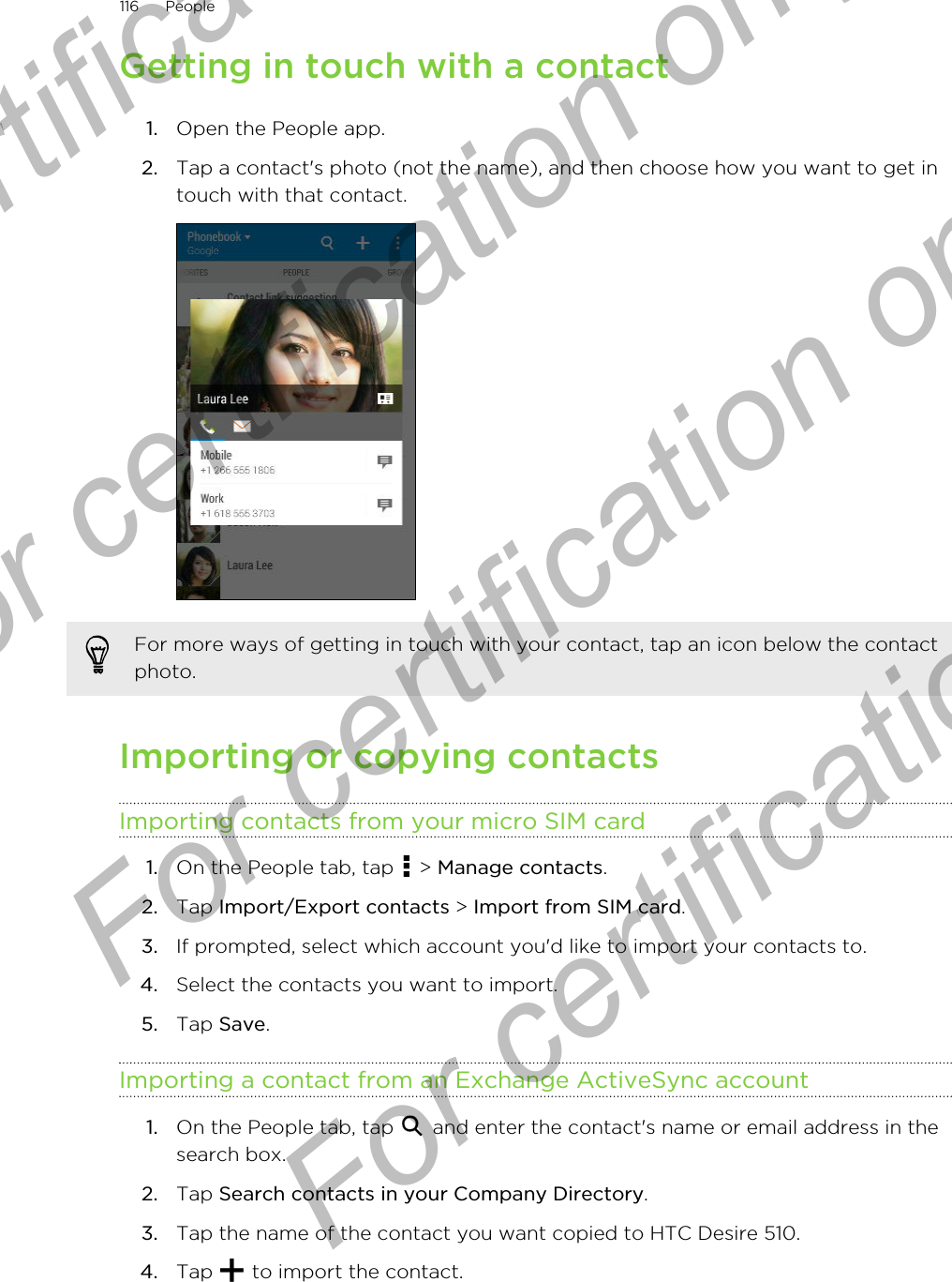 Getting in touch with a contact1. Open the People app.2. Tap a contact&apos;s photo (not the name), and then choose how you want to get intouch with that contact. For more ways of getting in touch with your contact, tap an icon below the contactphoto.Importing or copying contactsImporting contacts from your micro SIM card1. On the People tab, tap   &gt; Manage contacts.2. Tap Import/Export contacts &gt; Import from SIM card.3. If prompted, select which account you&apos;d like to import your contacts to.4. Select the contacts you want to import.5. Tap Save.Importing a contact from an Exchange ActiveSync account1. On the People tab, tap   and enter the contact&apos;s name or email address in thesearch box.2. Tap Search contacts in your Company Directory.3. Tap the name of the contact you want copied to HTC Desire 510.4. Tap   to import the contact.116 PeopleFor certification only  For certification only  For certification only  For certification only 
