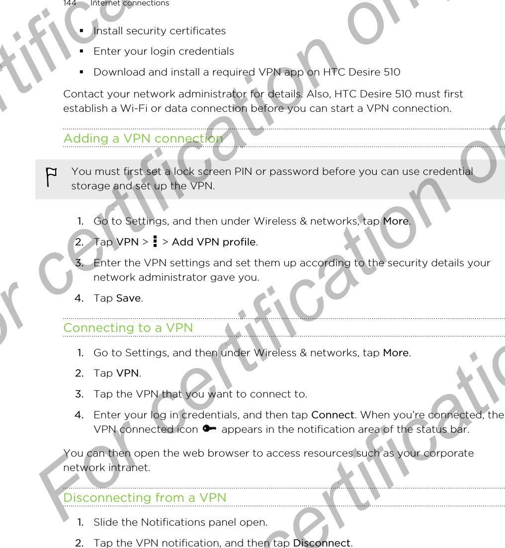 §Install security certificates§Enter your login credentials§Download and install a required VPN app on HTC Desire 510Contact your network administrator for details. Also, HTC Desire 510 must firstestablish a Wi-Fi or data connection before you can start a VPN connection.Adding a VPN connectionYou must first set a lock screen PIN or password before you can use credentialstorage and set up the VPN.1. Go to Settings, and then under Wireless &amp; networks, tap More.2. Tap VPN &gt;   &gt; Add VPN profile.3. Enter the VPN settings and set them up according to the security details yournetwork administrator gave you.4. Tap Save.Connecting to a VPN1. Go to Settings, and then under Wireless &amp; networks, tap More.2. Tap VPN.3. Tap the VPN that you want to connect to.4. Enter your log in credentials, and then tap Connect. When you’re connected, theVPN connected icon   appears in the notification area of the status bar.You can then open the web browser to access resources such as your corporatenetwork intranet.Disconnecting from a VPN1. Slide the Notifications panel open.2. Tap the VPN notification, and then tap Disconnect.144 Internet connectionsFor certification only  For certification only  For certification only  For certification only 
