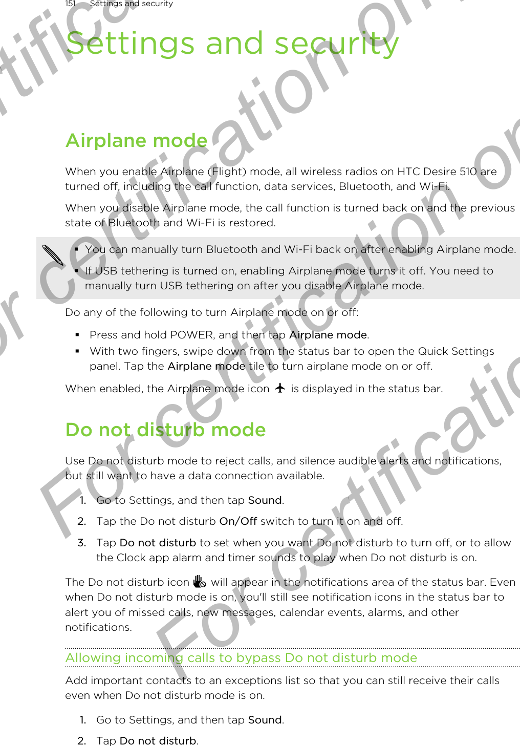 Settings and securityAirplane modeWhen you enable Airplane (Flight) mode, all wireless radios on HTC Desire 510 areturned off, including the call function, data services, Bluetooth, and Wi-Fi.When you disable Airplane mode, the call function is turned back on and the previousstate of Bluetooth and Wi-Fi is restored.§You can manually turn Bluetooth and Wi-Fi back on after enabling Airplane mode.§If USB tethering is turned on, enabling Airplane mode turns it off. You need tomanually turn USB tethering on after you disable Airplane mode.Do any of the following to turn Airplane mode on or off:§Press and hold POWER, and then tap Airplane mode.§With two fingers, swipe down from the status bar to open the Quick Settingspanel. Tap the Airplane mode tile to turn airplane mode on or off.When enabled, the Airplane mode icon   is displayed in the status bar.Do not disturb modeUse Do not disturb mode to reject calls, and silence audible alerts and notifications,but still want to have a data connection available.1. Go to Settings, and then tap Sound.2. Tap the Do not disturb On/Off switch to turn it on and off.3. Tap Do not disturb to set when you want Do not disturb to turn off, or to allowthe Clock app alarm and timer sounds to play when Do not disturb is on.The Do not disturb icon   will appear in the notifications area of the status bar. Evenwhen Do not disturb mode is on, you&apos;ll still see notification icons in the status bar toalert you of missed calls, new messages, calendar events, alarms, and othernotifications.Allowing incoming calls to bypass Do not disturb modeAdd important contacts to an exceptions list so that you can still receive their callseven when Do not disturb mode is on.1. Go to Settings, and then tap Sound.2. Tap Do not disturb.151 Settings and securityFor certification only  For certification only  For certification only  For certification only 