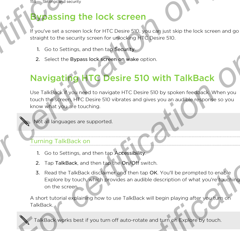 Bypassing the lock screenIf you&apos;ve set a screen lock for HTC Desire 510, you can just skip the lock screen and gostraight to the security screen for unlocking HTC Desire 510.1. Go to Settings, and then tap Security.2. Select the Bypass lock screen on wake option.Navigating HTC Desire 510 with TalkBackUse TalkBack if you need to navigate HTC Desire 510 by spoken feedback. When youtouch the screen, HTC Desire 510 vibrates and gives you an audible response so youknow what you are touching.Not all languages are supported.Turning TalkBack on1. Go to Settings, and then tap Accessibility.2. Tap TalkBack, and then tap the On/Off switch.3. Read the TalkBack disclaimer and then tap OK. You&apos;ll be prompted to enableExplore by touch, which provides an audible description of what you&apos;re touchingon the screen.A short tutorial explaining how to use TalkBack will begin playing after you turn onTalkBack.TalkBack works best if you turn off auto-rotate and turn on Explore by touch.158 Settings and securityFor certification only  For certification only  For certification only  For certification only 