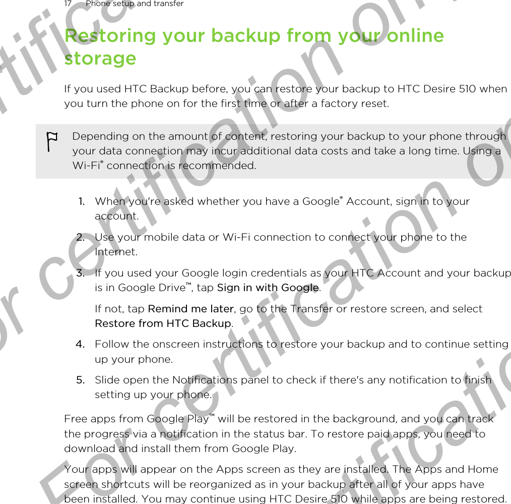 Restoring your backup from your onlinestorageIf you used HTC Backup before, you can restore your backup to HTC Desire 510 whenyou turn the phone on for the first time or after a factory reset.Depending on the amount of content, restoring your backup to your phone throughyour data connection may incur additional data costs and take a long time. Using aWi-Fi® connection is recommended.1. When you&apos;re asked whether you have a Google® Account, sign in to youraccount.2. Use your mobile data or Wi-Fi connection to connect your phone to theInternet.3. If you used your Google login credentials as your HTC Account and your backupis in Google Drive™, tap Sign in with Google. If not, tap Remind me later, go to the Transfer or restore screen, and selectRestore from HTC Backup.4. Follow the onscreen instructions to restore your backup and to continue settingup your phone.5. Slide open the Notifications panel to check if there&apos;s any notification to finishsetting up your phone.Free apps from Google Play™ will be restored in the background, and you can trackthe progress via a notification in the status bar. To restore paid apps, you need todownload and install them from Google Play.Your apps will appear on the Apps screen as they are installed. The Apps and Homescreen shortcuts will be reorganized as in your backup after all of your apps havebeen installed. You may continue using HTC Desire 510 while apps are being restored.17 Phone setup and transferFor certification only  For certification only  For certification only  For certification only 