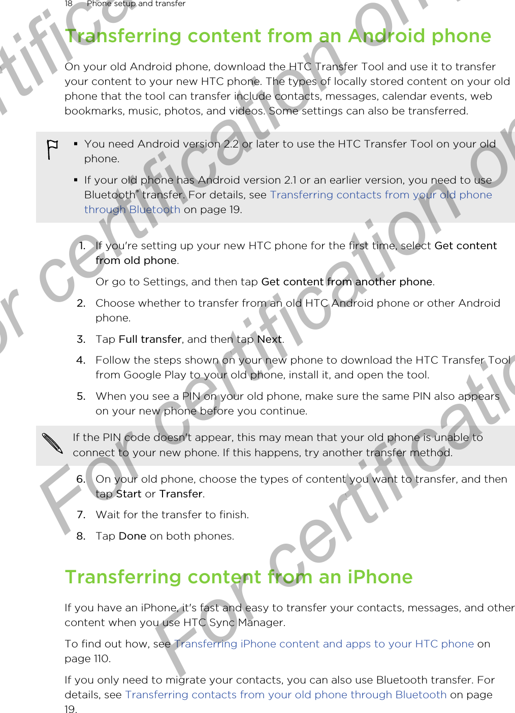 Transferring content from an Android phoneOn your old Android phone, download the HTC Transfer Tool and use it to transferyour content to your new HTC phone. The types of locally stored content on your oldphone that the tool can transfer include contacts, messages, calendar events, webbookmarks, music, photos, and videos. Some settings can also be transferred.§You need Android version 2.2 or later to use the HTC Transfer Tool on your oldphone.§If your old phone has Android version 2.1 or an earlier version, you need to useBluetooth® transfer. For details, see Transferring contacts from your old phonethrough Bluetooth on page 19.1. If you&apos;re setting up your new HTC phone for the first time, select Get contentfrom old phone. Or go to Settings, and then tap Get content from another phone.2. Choose whether to transfer from an old HTC Android phone or other Androidphone.3. Tap Full transfer, and then tap Next.4. Follow the steps shown on your new phone to download the HTC Transfer Toolfrom Google Play to your old phone, install it, and open the tool.5. When you see a PIN on your old phone, make sure the same PIN also appearson your new phone before you continue. If the PIN code doesn&apos;t appear, this may mean that your old phone is unable toconnect to your new phone. If this happens, try another transfer method.6. On your old phone, choose the types of content you want to transfer, and thentap Start or Transfer.7. Wait for the transfer to finish.8. Tap Done on both phones.Transferring content from an iPhoneIf you have an iPhone, it&apos;s fast and easy to transfer your contacts, messages, and othercontent when you use HTC Sync Manager.To find out how, see Transferring iPhone content and apps to your HTC phone onpage 110.If you only need to migrate your contacts, you can also use Bluetooth transfer. Fordetails, see Transferring contacts from your old phone through Bluetooth on page19.18 Phone setup and transferFor certification only  For certification only  For certification only  For certification only 
