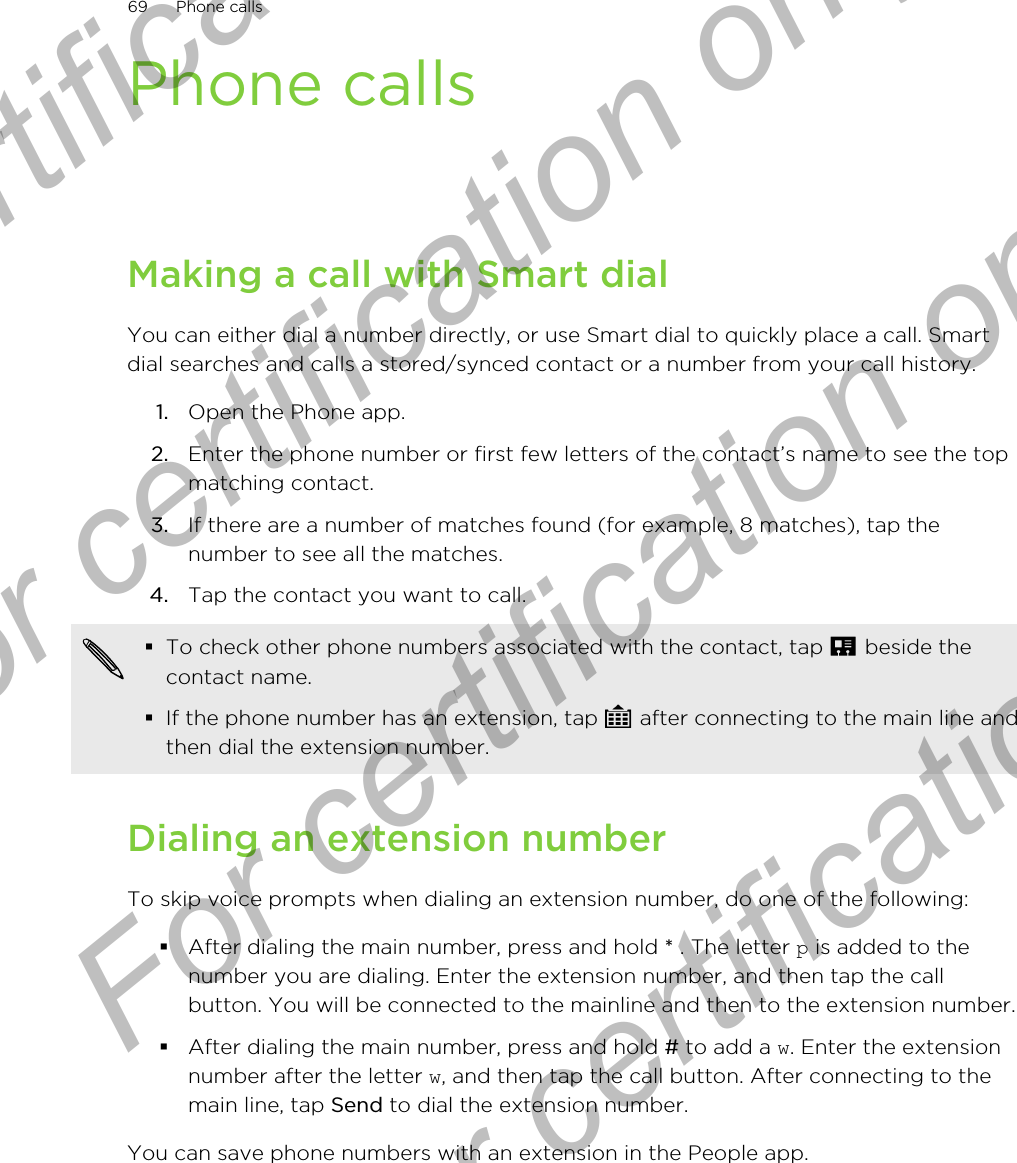 Phone callsMaking a call with Smart dialYou can either dial a number directly, or use Smart dial to quickly place a call. Smartdial searches and calls a stored/synced contact or a number from your call history.1. Open the Phone app.2. Enter the phone number or first few letters of the contact’s name to see the topmatching contact.3. If there are a number of matches found (for example, 8 matches), tap thenumber to see all the matches.4. Tap the contact you want to call. §To check other phone numbers associated with the contact, tap   beside thecontact name.§If the phone number has an extension, tap   after connecting to the main line andthen dial the extension number.Dialing an extension numberTo skip voice prompts when dialing an extension number, do one of the following:§After dialing the main number, press and hold * . The letter p is added to thenumber you are dialing. Enter the extension number, and then tap the callbutton. You will be connected to the mainline and then to the extension number.§After dialing the main number, press and hold # to add a w. Enter the extensionnumber after the letter w, and then tap the call button. After connecting to themain line, tap Send to dial the extension number.You can save phone numbers with an extension in the People app.69 Phone callsFor certification only  For certification only  For certification only  For certification only 