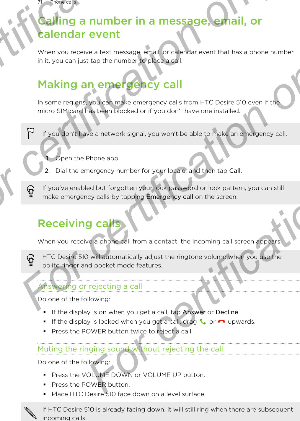 Calling a number in a message, email, orcalendar eventWhen you receive a text message, email, or calendar event that has a phone numberin it, you can just tap the number to place a call.Making an emergency callIn some regions, you can make emergency calls from HTC Desire 510 even if themicro SIM card has been blocked or if you don&apos;t have one installed.If you don&apos;t have a network signal, you won&apos;t be able to make an emergency call.1. Open the Phone app.2. Dial the emergency number for your locale, and then tap Call.If you&apos;ve enabled but forgotten your lock password or lock pattern, you can stillmake emergency calls by tapping Emergency call on the screen.Receiving callsWhen you receive a phone call from a contact, the Incoming call screen appears.HTC Desire 510 will automatically adjust the ringtone volume when you use thepolite ringer and pocket mode features.Answering or rejecting a callDo one of the following:§If the display is on when you get a call, tap Answer or Decline.§If the display is locked when you get a call, drag   or   upwards.§Press the POWER button twice to reject a call.Muting the ringing sound without rejecting the callDo one of the following:§Press the VOLUME DOWN or VOLUME UP button.§Press the POWER button.§Place HTC Desire 510 face down on a level surface.If HTC Desire 510 is already facing down, it will still ring when there are subsequentincoming calls.71 Phone callsFor certification only  For certification only  For certification only  For certification only 