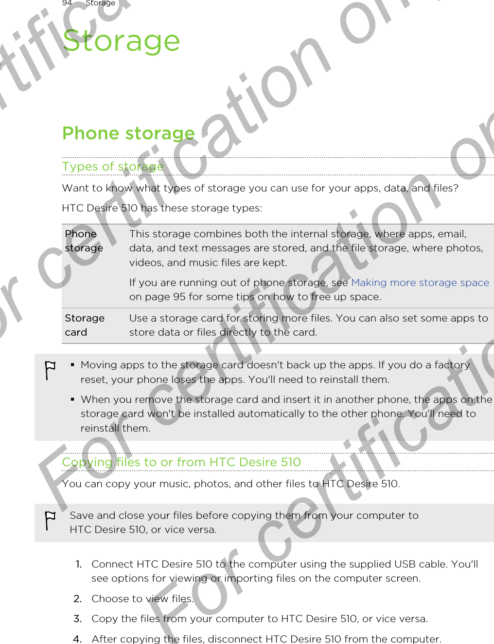 StoragePhone storageTypes of storageWant to know what types of storage you can use for your apps, data, and files?HTC Desire 510 has these storage types:PhonestorageThis storage combines both the internal storage, where apps, email,data, and text messages are stored, and the file storage, where photos,videos, and music files are kept.If you are running out of phone storage, see Making more storage spaceon page 95 for some tips on how to free up space.StoragecardUse a storage card for storing more files. You can also set some apps tostore data or files directly to the card.§Moving apps to the storage card doesn&apos;t back up the apps. If you do a factoryreset, your phone loses the apps. You&apos;ll need to reinstall them.§When you remove the storage card and insert it in another phone, the apps on thestorage card won&apos;t be installed automatically to the other phone. You&apos;ll need toreinstall them.Copying files to or from HTC Desire 510You can copy your music, photos, and other files to HTC Desire 510.Save and close your files before copying them from your computer toHTC Desire 510, or vice versa.1. Connect HTC Desire 510 to the computer using the supplied USB cable. You&apos;llsee options for viewing or importing files on the computer screen.2. Choose to view files.3. Copy the files from your computer to HTC Desire 510, or vice versa.4. After copying the files, disconnect HTC Desire 510 from the computer.94 StorageFor certification only  For certification only  For certification only  For certification only 
