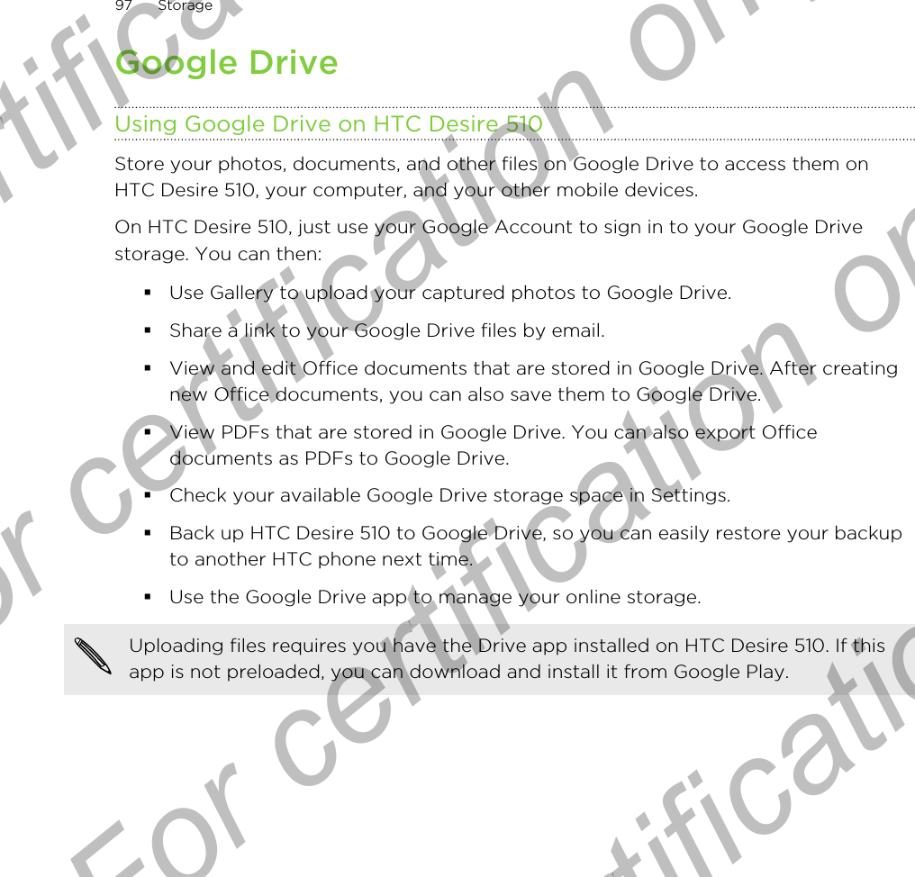 Google DriveUsing Google Drive on HTC Desire 510Store your photos, documents, and other files on Google Drive to access them onHTC Desire 510, your computer, and your other mobile devices.On HTC Desire 510, just use your Google Account to sign in to your Google Drivestorage. You can then:§Use Gallery to upload your captured photos to Google Drive.§Share a link to your Google Drive files by email.§View and edit Office documents that are stored in Google Drive. After creatingnew Office documents, you can also save them to Google Drive.§View PDFs that are stored in Google Drive. You can also export Officedocuments as PDFs to Google Drive.§Check your available Google Drive storage space in Settings.§Back up HTC Desire 510 to Google Drive, so you can easily restore your backupto another HTC phone next time.§Use the Google Drive app to manage your online storage.Uploading files requires you have the Drive app installed on HTC Desire 510. If thisapp is not preloaded, you can download and install it from Google Play.97 StorageFor certification only  For certification only  For certification only  For certification only 