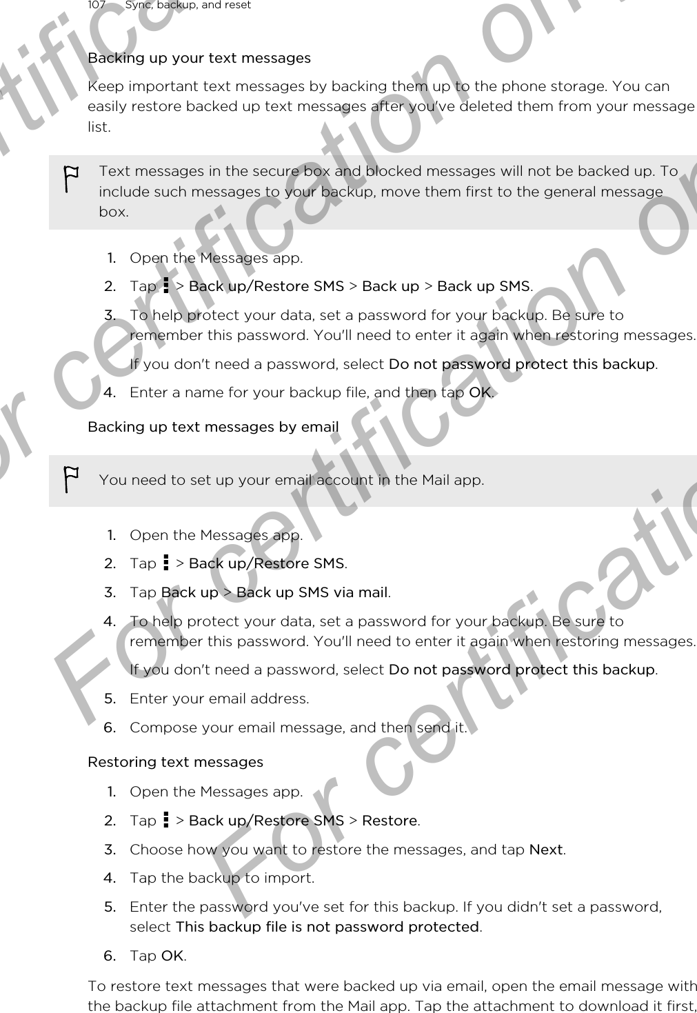 Backing up your text messagesKeep important text messages by backing them up to the phone storage. You caneasily restore backed up text messages after you&apos;ve deleted them from your messagelist.Text messages in the secure box and blocked messages will not be backed up. Toinclude such messages to your backup, move them first to the general messagebox.1. Open the Messages app.2. Tap   &gt; Back up/Restore SMS &gt; Back up &gt; Back up SMS.3. To help protect your data, set a password for your backup. Be sure toremember this password. You&apos;ll need to enter it again when restoring messages.If you don&apos;t need a password, select Do not password protect this backup.4. Enter a name for your backup file, and then tap OK.Backing up text messages by emailYou need to set up your email account in the Mail app.1. Open the Messages app.2. Tap   &gt; Back up/Restore SMS.3. Tap Back up &gt; Back up SMS via mail.4. To help protect your data, set a password for your backup. Be sure toremember this password. You&apos;ll need to enter it again when restoring messages.If you don&apos;t need a password, select Do not password protect this backup.5. Enter your email address.6. Compose your email message, and then send it.Restoring text messages1. Open the Messages app.2. Tap   &gt; Back up/Restore SMS &gt; Restore.3. Choose how you want to restore the messages, and tap Next.4. Tap the backup to import.5. Enter the password you&apos;ve set for this backup. If you didn&apos;t set a password,select This backup file is not password protected.6. Tap OK.To restore text messages that were backed up via email, open the email message withthe backup file attachment from the Mail app. Tap the attachment to download it first,107 Sync, backup, and resetFor certification only  For certification only  For certification only  For certification only 