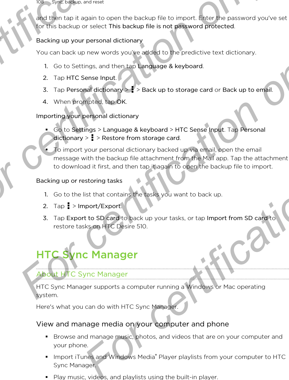 and then tap it again to open the backup file to import. Enter the password you&apos;ve setfor this backup or select This backup file is not password protected.Backing up your personal dictionaryYou can back up new words you’ve added to the predictive text dictionary.1. Go to Settings, and then tap Language &amp; keyboard.2. Tap HTC Sense Input.3. Tap Personal dictionary &gt;   &gt; Back up to storage card or Back up to email.4. When prompted, tap OK.Importing your personal dictionary§Go to Settings &gt; Language &amp; keyboard &gt; HTC Sense Input. Tap Personaldictionary &gt;   &gt; Restore from storage card.§To import your personal dictionary backed up via email, open the emailmessage with the backup file attachment from the Mail app. Tap the attachmentto download it first, and then tap it again to open the backup file to import.Backing up or restoring tasks1. Go to the list that contains the tasks you want to back up.2. Tap   &gt; Import/Export.3. Tap Export to SD card to back up your tasks, or tap Import from SD card torestore tasks on HTC Desire 510.HTC Sync ManagerAbout HTC Sync ManagerHTC Sync Manager supports a computer running a Windows or Mac operatingsystem.Here&apos;s what you can do with HTC Sync Manager.View and manage media on your computer and phone§Browse and manage music, photos, and videos that are on your computer andyour phone.§Import iTunes and Windows Media® Player playlists from your computer to HTCSync Manager.§Play music, videos, and playlists using the built-in player.108 Sync, backup, and resetFor certification only  For certification only  For certification only  For certification only 