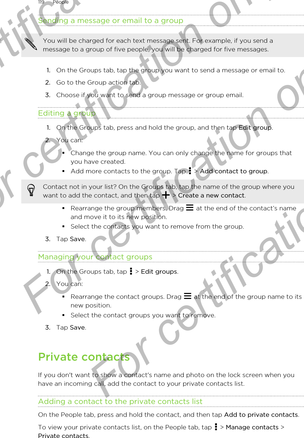 Sending a message or email to a groupYou will be charged for each text message sent. For example, if you send amessage to a group of five people, you will be charged for five messages.1. On the Groups tab, tap the group you want to send a message or email to.2. Go to the Group action tab.3. Choose if you want to send a group message or group email.Editing a group1. On the Groups tab, press and hold the group, and then tap Edit group.2. You can:§Change the group name. You can only change the name for groups thatyou have created.§Add more contacts to the group. Tap   &gt; Add contact to group.Contact not in your list? On the Groups tab, tap the name of the group where youwant to add the contact, and then tap   &gt; Create a new contact.§Rearrange the group members. Drag   at the end of the contact’s nameand move it to its new position.§Select the contacts you want to remove from the group.3. Tap Save.Managing your contact groups1. On the Groups tab, tap   &gt; Edit groups.2. You can:§Rearrange the contact groups. Drag   at the end of the group name to itsnew position.§Select the contact groups you want to remove.3. Tap Save.Private contactsIf you don&apos;t want to show a contact&apos;s name and photo on the lock screen when youhave an incoming call, add the contact to your private contacts list.Adding a contact to the private contacts listOn the People tab, press and hold the contact, and then tap Add to private contacts.To view your private contacts list, on the People tab, tap   &gt; Manage contacts &gt;Private contacts.119 PeopleFor certification only  For certification only  For certification only  For certification only 