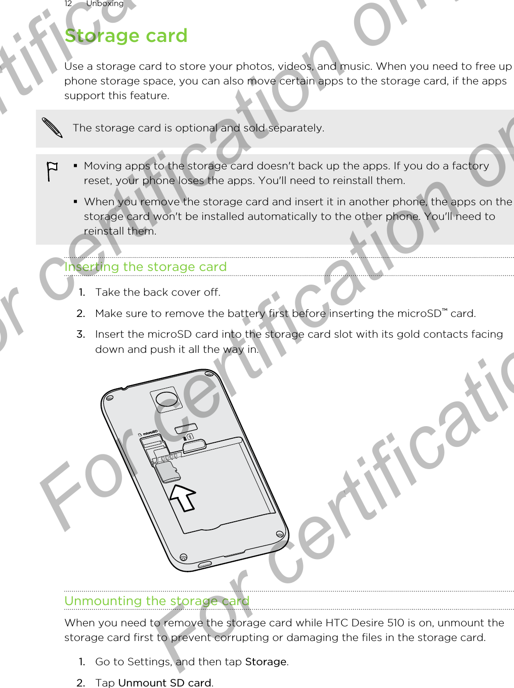 Storage cardUse a storage card to store your photos, videos, and music. When you need to free upphone storage space, you can also move certain apps to the storage card, if the appssupport this feature.The storage card is optional and sold separately.§Moving apps to the storage card doesn&apos;t back up the apps. If you do a factoryreset, your phone loses the apps. You&apos;ll need to reinstall them.§When you remove the storage card and insert it in another phone, the apps on thestorage card won&apos;t be installed automatically to the other phone. You&apos;ll need toreinstall them.Inserting the storage card1. Take the back cover off.2. Make sure to remove the battery first before inserting the microSD™ card.3. Insert the microSD card into the storage card slot with its gold contacts facingdown and push it all the way in. Unmounting the storage cardWhen you need to remove the storage card while HTC Desire 510 is on, unmount thestorage card first to prevent corrupting or damaging the files in the storage card.1. Go to Settings, and then tap Storage.2. Tap Unmount SD card.12 UnboxingFor certification only  For certification only  For certification only  For certification only 