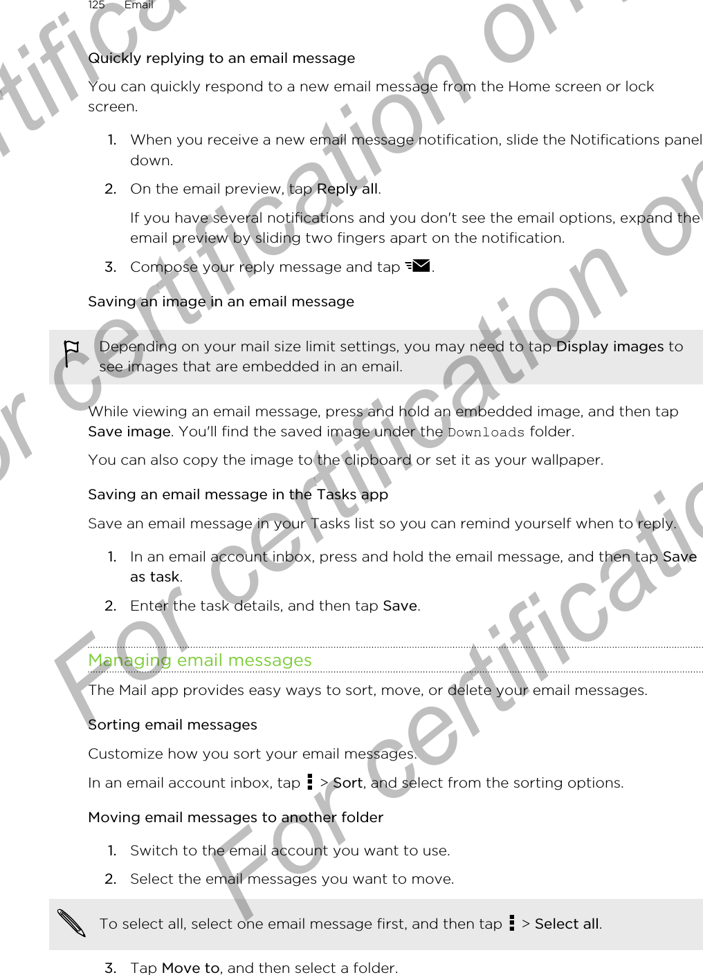 Quickly replying to an email messageYou can quickly respond to a new email message from the Home screen or lockscreen.1. When you receive a new email message notification, slide the Notifications paneldown.2. On the email preview, tap Reply all. If you have several notifications and you don&apos;t see the email options, expand theemail preview by sliding two fingers apart on the notification.3. Compose your reply message and tap  .Saving an image in an email messageDepending on your mail size limit settings, you may need to tap Display images tosee images that are embedded in an email.While viewing an email message, press and hold an embedded image, and then tapSave image. You&apos;ll find the saved image under the Downloads folder.You can also copy the image to the clipboard or set it as your wallpaper.Saving an email message in the Tasks appSave an email message in your Tasks list so you can remind yourself when to reply.1. In an email account inbox, press and hold the email message, and then tap Saveas task.2. Enter the task details, and then tap Save.Managing email messagesThe Mail app provides easy ways to sort, move, or delete your email messages.Sorting email messagesCustomize how you sort your email messages.In an email account inbox, tap   &gt; Sort, and select from the sorting options.Moving email messages to another folder1. Switch to the email account you want to use.2. Select the email messages you want to move. To select all, select one email message first, and then tap   &gt; Select all.3. Tap Move to, and then select a folder.125 EmailFor certification only  For certification only  For certification only  For certification only 