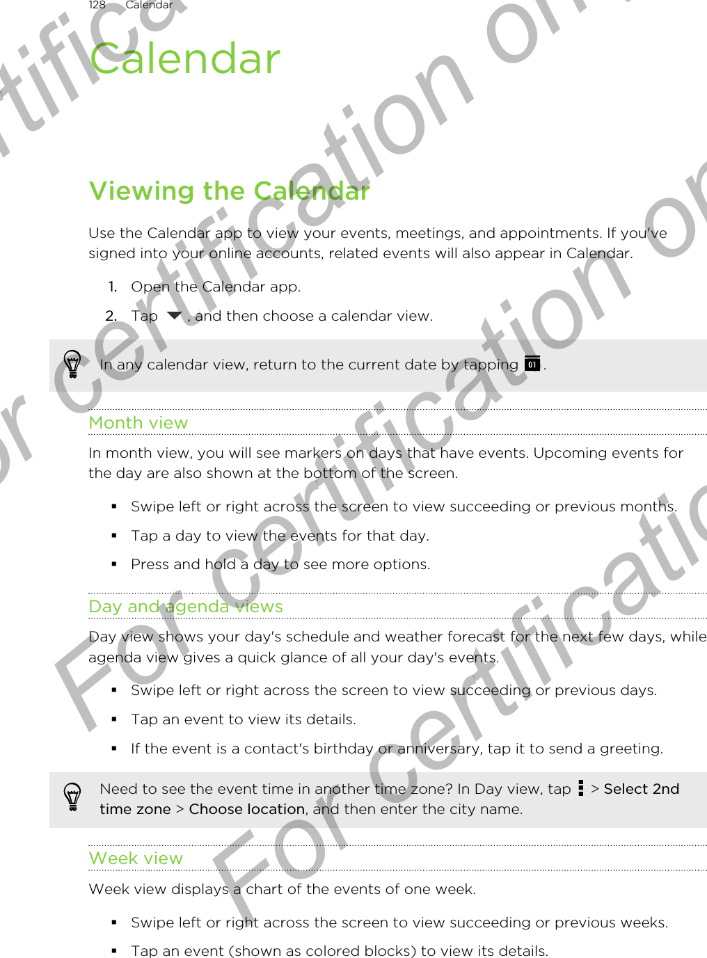 CalendarViewing the CalendarUse the Calendar app to view your events, meetings, and appointments. If you&apos;vesigned into your online accounts, related events will also appear in Calendar.1. Open the Calendar app.2. Tap  , and then choose a calendar view.In any calendar view, return to the current date by tapping  .Month viewIn month view, you will see markers on days that have events. Upcoming events forthe day are also shown at the bottom of the screen.§Swipe left or right across the screen to view succeeding or previous months.§Tap a day to view the events for that day.§Press and hold a day to see more options.Day and agenda viewsDay view shows your day&apos;s schedule and weather forecast for the next few days, whileagenda view gives a quick glance of all your day&apos;s events.§Swipe left or right across the screen to view succeeding or previous days.§Tap an event to view its details.§If the event is a contact&apos;s birthday or anniversary, tap it to send a greeting.Need to see the event time in another time zone? In Day view, tap   &gt; Select 2ndtime zone &gt; Choose location, and then enter the city name.Week viewWeek view displays a chart of the events of one week.§Swipe left or right across the screen to view succeeding or previous weeks.§Tap an event (shown as colored blocks) to view its details.128 CalendarFor certification only  For certification only  For certification only  For certification only 