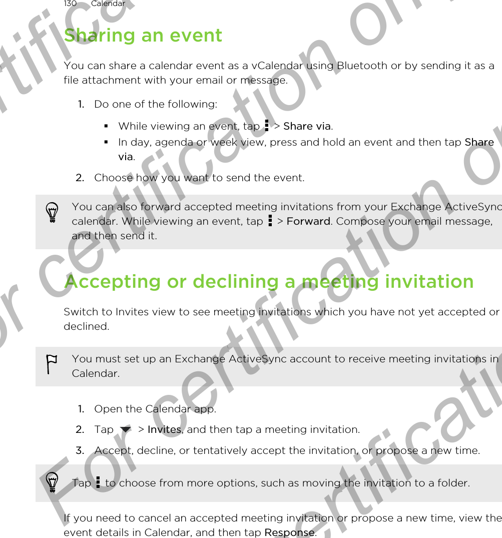 Sharing an eventYou can share a calendar event as a vCalendar using Bluetooth or by sending it as afile attachment with your email or message.1. Do one of the following:§While viewing an event, tap   &gt; Share via.§In day, agenda or week view, press and hold an event and then tap Sharevia.2. Choose how you want to send the event.You can also forward accepted meeting invitations from your Exchange ActiveSynccalendar. While viewing an event, tap   &gt; Forward. Compose your email message,and then send it.Accepting or declining a meeting invitationSwitch to Invites view to see meeting invitations which you have not yet accepted ordeclined.You must set up an Exchange ActiveSync account to receive meeting invitations inCalendar.1. Open the Calendar app.2. Tap   &gt; Invites, and then tap a meeting invitation.3. Accept, decline, or tentatively accept the invitation, or propose a new time. Tap   to choose from more options, such as moving the invitation to a folder.If you need to cancel an accepted meeting invitation or propose a new time, view theevent details in Calendar, and then tap Response.130 CalendarFor certification only  For certification only  For certification only  For certification only 