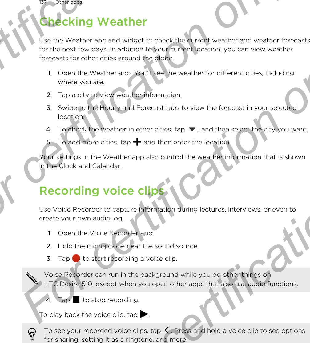 Checking WeatherUse the Weather app and widget to check the current weather and weather forecastsfor the next few days. In addition to your current location, you can view weatherforecasts for other cities around the globe.1. Open the Weather app. You&apos;ll see the weather for different cities, includingwhere you are.2. Tap a city to view weather information.3. Swipe to the Hourly and Forecast tabs to view the forecast in your selectedlocation.4. To check the weather in other cities, tap  , and then select the city you want.5. To add more cities, tap   and then enter the location.Your settings in the Weather app also control the weather information that is shownin the Clock and Calendar.Recording voice clipsUse Voice Recorder to capture information during lectures, interviews, or even tocreate your own audio log.1. Open the Voice Recorder app.2. Hold the microphone near the sound source.3. Tap   to start recording a voice clip. Voice Recorder can run in the background while you do other things onHTC Desire 510, except when you open other apps that also use audio functions.4. Tap   to stop recording.To play back the voice clip, tap  .To see your recorded voice clips, tap  . Press and hold a voice clip to see optionsfor sharing, setting it as a ringtone, and more.137 Other appsFor certification only  For certification only  For certification only  For certification only 