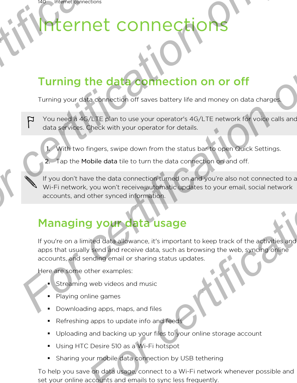 Internet connectionsTurning the data connection on or offTurning your data connection off saves battery life and money on data charges.You need a 4G/LTE plan to use your operator&apos;s 4G/LTE network for voice calls anddata services. Check with your operator for details.1. With two fingers, swipe down from the status bar to open Quick Settings.2. Tap the Mobile data tile to turn the data connection on and off.If you don’t have the data connection turned on and you’re also not connected to aWi-Fi network, you won’t receive automatic updates to your email, social networkaccounts, and other synced information.Managing your data usageIf you&apos;re on a limited data allowance, it&apos;s important to keep track of the activities andapps that usually send and receive data, such as browsing the web, syncing onlineaccounts, and sending email or sharing status updates.Here are some other examples:§Streaming web videos and music§Playing online games§Downloading apps, maps, and files§Refreshing apps to update info and feeds§Uploading and backing up your files to your online storage account§Using HTC Desire 510 as a Wi-Fi hotspot§Sharing your mobile data connection by USB tetheringTo help you save on data usage, connect to a Wi-Fi network whenever possible andset your online accounts and emails to sync less frequently.140 Internet connectionsFor certification only  For certification only  For certification only  For certification only 