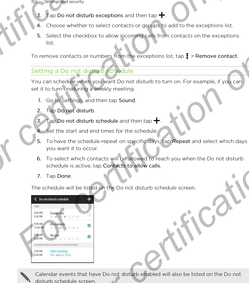 3. Tap Do not disturb exceptions and then tap  .4. Choose whether to select contacts or groups to add to the exceptions list.5. Select the checkbox to allow incoming calls from contacts on the exceptionslist.To remove contacts or numbers from the exceptions list, tap   &gt; Remove contact.Setting a Do not disturb scheduleYou can schedule when you want Do not disturb to turn on. For example, if you canset it to turn on during a weekly meeting.1. Go to Settings, and then tap Sound.2. Tap Do not disturb.3. Tap Do not disturb schedule and then tap  .4. Set the start and end times for the schedule.5. To have the schedule repeat on specific days, tap Repeat and select which daysyou want it to occur.6. To select which contacts will be allowed to reach you when the Do not disturbschedule is active, tap Contacts to allow calls.7. Tap Done.The schedule will be listed on the Do not disturb schedule screen.Calendar events that have Do not disturb enabled will also be listed on the Do notdisturb schedule screen.152 Settings and securityFor certification only  For certification only  For certification only  For certification only 