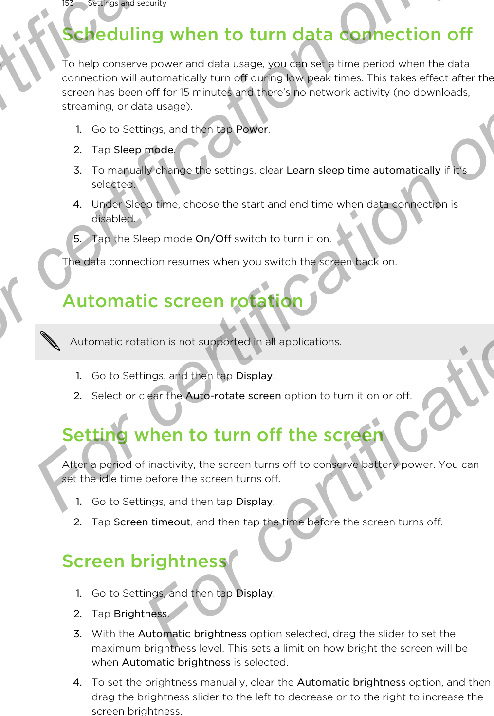 Scheduling when to turn data connection offTo help conserve power and data usage, you can set a time period when the dataconnection will automatically turn off during low peak times. This takes effect after thescreen has been off for 15 minutes and there&apos;s no network activity (no downloads,streaming, or data usage).1. Go to Settings, and then tap Power.2. Tap Sleep mode.3. To manually change the settings, clear Learn sleep time automatically if it&apos;sselected.4. Under Sleep time, choose the start and end time when data connection isdisabled.5. Tap the Sleep mode On/Off switch to turn it on.The data connection resumes when you switch the screen back on.Automatic screen rotationAutomatic rotation is not supported in all applications.1. Go to Settings, and then tap Display.2. Select or clear the Auto-rotate screen option to turn it on or off.Setting when to turn off the screenAfter a period of inactivity, the screen turns off to conserve battery power. You canset the idle time before the screen turns off.1. Go to Settings, and then tap Display.2. Tap Screen timeout, and then tap the time before the screen turns off.Screen brightness1. Go to Settings, and then tap Display.2. Tap Brightness.3. With the Automatic brightness option selected, drag the slider to set themaximum brightness level. This sets a limit on how bright the screen will bewhen Automatic brightness is selected.4. To set the brightness manually, clear the Automatic brightness option, and thendrag the brightness slider to the left to decrease or to the right to increase thescreen brightness.153 Settings and securityFor certification only  For certification only  For certification only  For certification only 