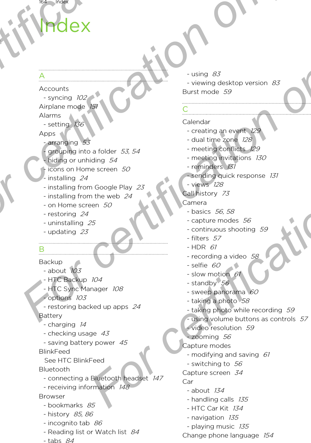 IndexAAccounts- syncing  102Airplane mode  151Alarms- setting  136Apps- arranging  53- grouping into a folder  53, 54- hiding or unhiding  54- icons on Home screen  50- installing  24- installing from Google Play  23- installing from the web  24- on Home screen  50- restoring  24- uninstalling  25- updating  23BBackup- about  103- HTC Backup  104- HTC Sync Manager  108- options  103- restoring backed up apps  24Battery- charging  14- checking usage  43- saving battery power  45BlinkFeedSee HTC BlinkFeedBluetooth- connecting a Bluetooth headset  147- receiving information  148Browser- bookmarks  85- history  85, 86- incognito tab  86- Reading list or Watch list  84- tabs  84- using  83- viewing desktop version  83Burst mode  59CCalendar- creating an event  129- dual time zone  128- meeting conflicts  129- meeting invitations  130- reminders  131- sending quick response  131- views  128Call history  73Camera- basics  56, 58- capture modes  56- continuous shooting  59- filters  57- HDR  61- recording a video  58- selfie  60- slow motion  61- standby  56- sweep panorama  60- taking a photo  58- taking photo while recording  59- using volume buttons as controls  57- video resolution  59- zooming  56Capture modes- modifying and saving  61- switching to  56Capture screen  34Car- about  134- handling calls  135- HTC Car Kit  134- navigation  135- playing music  135Change phone language  154164 IndexFor certification only  For certification only  For certification only  For certification only 