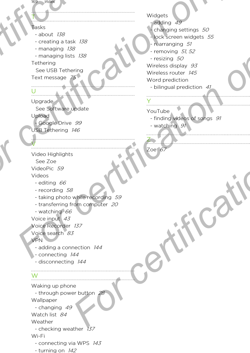 TTasks- about  138- creating a task  138- managing  138- managing lists  138TetheringSee USB TetheringText message  75UUpgradeSee Software updateUpload- Google Drive  99USB Tethering  146VVideo HighlightsSee ZoeVideoPic  59Videos- editing  66- recording  58- taking photo while recording  59- transferring from computer  20- watching  66Voice input  43Voice Recorder  137Voice search  83VPN- adding a connection  144- connecting  144- disconnecting  144WWaking up phone- through power button  28Wallpaper- changing  49Watch list  84Weather- checking weather  137Wi-Fi- connecting via WPS  143- turning on  142Widgets- adding  49- changing settings  50- lock screen widgets  55- rearranging  51- removing  51, 52- resizing  50Wireless display  93Wireless router  145Word prediction- bilingual prediction  41YYouTube- finding videos of songs  91- watching  91ZZoe  67169 IndexFor certification only  For certification only  For certification only  For certification only 