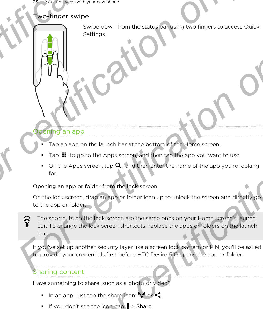 Two-finger swipeSwipe down from the status bar using two fingers to access QuickSettings.Opening an app§Tap an app on the launch bar at the bottom of the Home screen.§Tap   to go to the Apps screen, and then tap the app you want to use.§On the Apps screen, tap  , and then enter the name of the app you&apos;re lookingfor.Opening an app or folder from the lock screenOn the lock screen, drag an app or folder icon up to unlock the screen and directly goto the app or folder. The shortcuts on the lock screen are the same ones on your Home screen&apos;s launchbar. To change the lock screen shortcuts, replace the apps or folders on the launchbar.If you&apos;ve set up another security layer like a screen lock pattern or PIN, you&apos;ll be askedto provide your credentials first before HTC Desire 510 opens the app or folder.Sharing contentHave something to share, such as a photo or video?§In an app, just tap the share icon:   or  .§If you don&apos;t see the icon, tap   &gt; Share.33 Your first week with your new phoneFor certification only  For certification only  For certification only  For certification only 