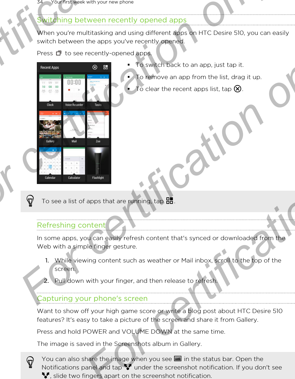 Switching between recently opened appsWhen you&apos;re multitasking and using different apps on HTC Desire 510, you can easilyswitch between the apps you&apos;ve recently opened.Press   to see recently-opened apps. §To switch back to an app, just tap it.§To remove an app from the list, drag it up.§To clear the recent apps list, tap  .To see a list of apps that are running, tap  .Refreshing contentIn some apps, you can easily refresh content that&apos;s synced or downloaded from theWeb with a simple finger gesture.1. While viewing content such as weather or Mail inbox, scroll to the top of thescreen.2. Pull down with your finger, and then release to refresh.Capturing your phone&apos;s screenWant to show off your high game score or write a blog post about HTC Desire 510features? It&apos;s easy to take a picture of the screen and share it from Gallery.Press and hold POWER and VOLUME DOWN at the same time. The image is saved in the Screenshots album in Gallery.You can also share the image when you see   in the status bar. Open theNotifications panel and tap   under the screenshot notification. If you don&apos;t see, slide two fingers apart on the screenshot notification.34 Your first week with your new phoneFor certification only  For certification only  For certification only  For certification only 