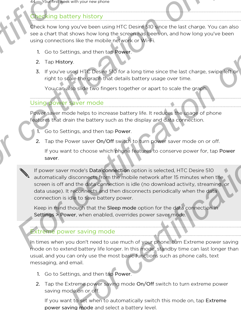 Checking battery historyCheck how long you&apos;ve been using HTC Desire 510 since the last charge. You can alsosee a chart that shows how long the screen has been on, and how long you&apos;ve beenusing connections like the mobile network or Wi-Fi.1. Go to Settings, and then tap Power.2. Tap History.3. If you&apos;ve used HTC Desire 510 for a long time since the last charge, swipe left orright to scale the graph that details battery usage over time. You can also slide two fingers together or apart to scale the graph.Using power saver modePower saver mode helps to increase battery life. It reduces the usage of phonefeatures that drain the battery such as the display and data connection.1. Go to Settings, and then tap Power.2. Tap the Power saver On/Off switch to turn power saver mode on or off. If you want to choose which phone features to conserve power for, tap Powersaver.If power saver mode&apos;s Data connection option is selected, HTC Desire 510automatically disconnects from the mobile network after 15 minutes when thescreen is off and the data connection is idle (no download activity, streaming, ordata usage). It reconnects and then disconnects periodically when the dataconnection is idle to save battery power.Keep in mind though that the Sleep mode option for the data connection inSettings &gt; Power, when enabled, overrides power saver mode.Extreme power saving modeIn times when you don&apos;t need to use much of your phone, turn Extreme power savingmode on to extend battery life longer. In this mode, standby time can last longer thanusual, and you can only use the most basic functions such as phone calls, textmessaging, and email.1. Go to Settings, and then tap Power.2. Tap the Extreme power saving mode On/Off switch to turn extreme powersaving mode on or off. If you want to set when to automatically switch this mode on, tap Extremepower saving mode and select a battery level.44 Your first week with your new phoneFor certification only  For certification only  For certification only  For certification only 