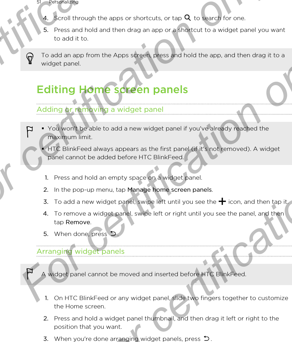 4. Scroll through the apps or shortcuts, or tap   to search for one.5. Press and hold and then drag an app or a shortcut to a widget panel you wantto add it to.To add an app from the Apps screen, press and hold the app, and then drag it to awidget panel.Editing Home screen panelsAdding or removing a widget panel§You won&apos;t be able to add a new widget panel if you&apos;ve already reached themaximum limit.§HTC BlinkFeed always appears as the first panel (if it&apos;s not removed). A widgetpanel cannot be added before HTC BlinkFeed.1. Press and hold an empty space on a widget panel.2. In the pop-up menu, tap Manage home screen panels.3. To add a new widget panel, swipe left until you see the   icon, and then tap it.4. To remove a widget panel, swipe left or right until you see the panel, and thentap Remove.5. When done, press  .Arranging widget panelsA widget panel cannot be moved and inserted before HTC BlinkFeed.1. On HTC BlinkFeed or any widget panel, slide two fingers together to customizethe Home screen.2. Press and hold a widget panel thumbnail, and then drag it left or right to theposition that you want.3. When you&apos;re done arranging widget panels, press  .51 PersonalizingFor certification only  For certification only  For certification only  For certification only 
