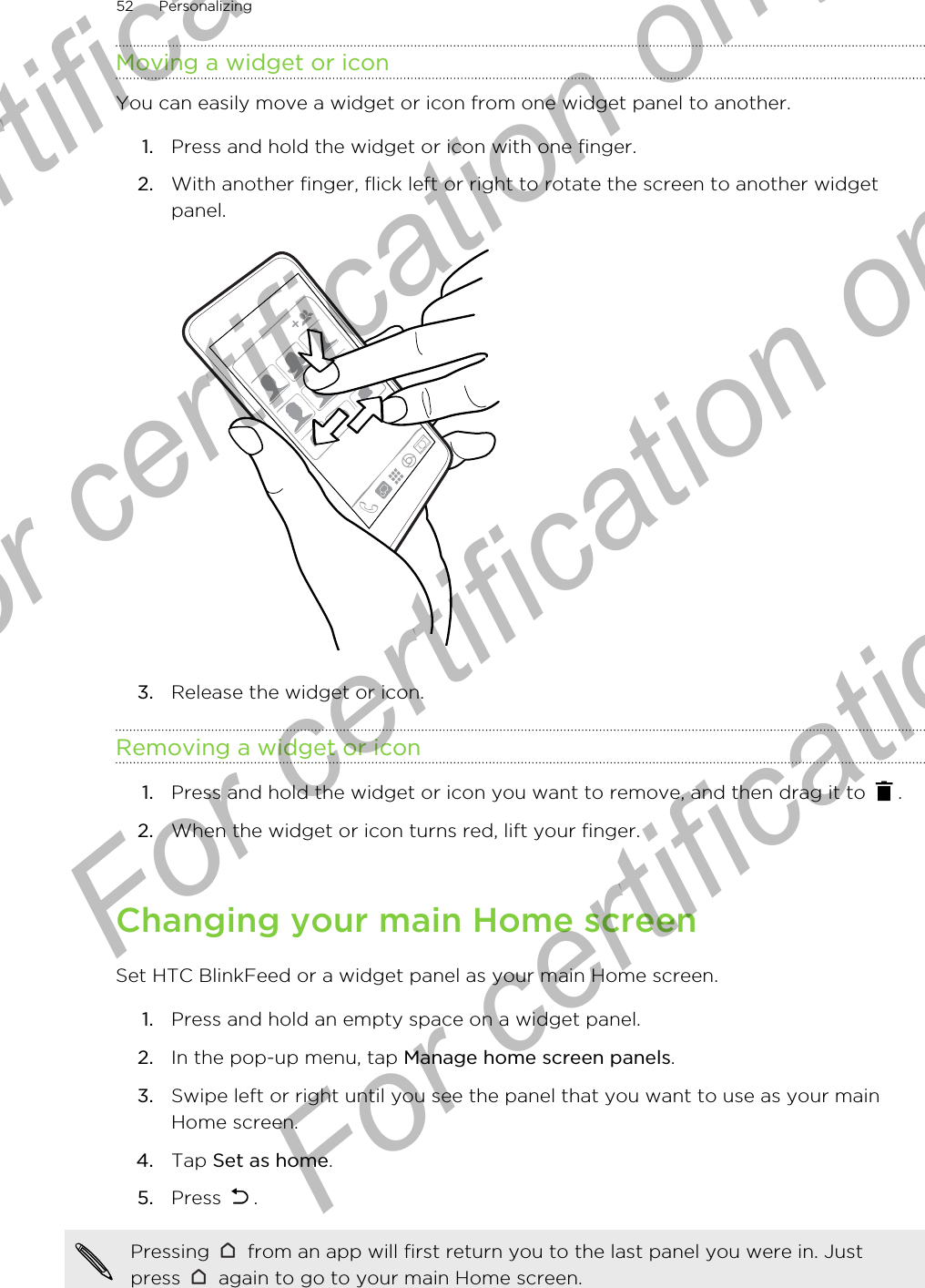 Moving a widget or iconYou can easily move a widget or icon from one widget panel to another.1. Press and hold the widget or icon with one finger.2. With another finger, flick left or right to rotate the screen to another widgetpanel. 3. Release the widget or icon.Removing a widget or icon1. Press and hold the widget or icon you want to remove, and then drag it to  .2. When the widget or icon turns red, lift your finger.Changing your main Home screenSet HTC BlinkFeed or a widget panel as your main Home screen.1. Press and hold an empty space on a widget panel.2. In the pop-up menu, tap Manage home screen panels.3. Swipe left or right until you see the panel that you want to use as your mainHome screen.4. Tap Set as home.5. Press  .Pressing   from an app will first return you to the last panel you were in. Justpress   again to go to your main Home screen.52 PersonalizingFor certification only  For certification only  For certification only  For certification only 