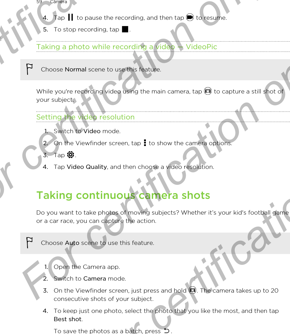 4. Tap   to pause the recording, and then tap   to resume.5. To stop recording, tap  .Taking a photo while recording a video — VideoPicChoose Normal scene to use this feature.While you&apos;re recording video using the main camera, tap   to capture a still shot ofyour subject.Setting the video resolution1. Switch to Video mode.2. On the Viewfinder screen, tap   to show the camera options.3. Tap  .4. Tap Video Quality, and then choose a video resolution.Taking continuous camera shotsDo you want to take photos of moving subjects? Whether it’s your kid&apos;s football gameor a car race, you can capture the action.Choose Auto scene to use this feature.1. Open the Camera app.2. Switch to Camera mode.3. On the Viewfinder screen, just press and hold  . The camera takes up to 20consecutive shots of your subject.4. To keep just one photo, select the photo that you like the most, and then tapBest shot. To save the photos as a batch, press  .59 CameraFor certification only  For certification only  For certification only  For certification only 