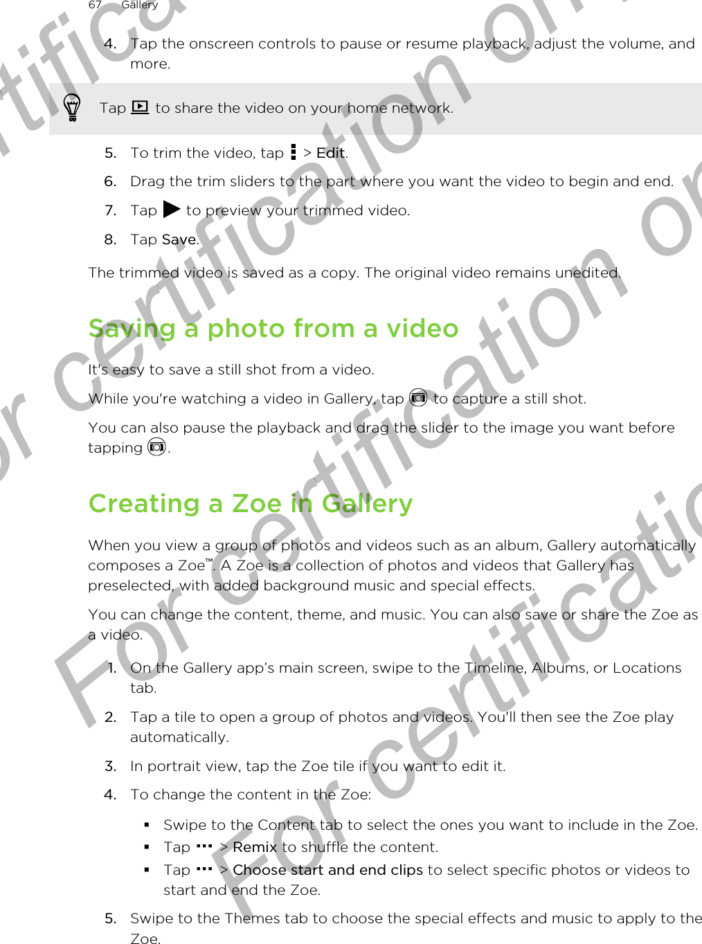 4. Tap the onscreen controls to pause or resume playback, adjust the volume, andmore. Tap   to share the video on your home network.5. To trim the video, tap   &gt; Edit.6. Drag the trim sliders to the part where you want the video to begin and end.7. Tap   to preview your trimmed video.8. Tap Save.The trimmed video is saved as a copy. The original video remains unedited.Saving a photo from a videoIt&apos;s easy to save a still shot from a video.While you&apos;re watching a video in Gallery, tap   to capture a still shot. You can also pause the playback and drag the slider to the image you want beforetapping  .Creating a Zoe in GalleryWhen you view a group of photos and videos such as an album, Gallery automaticallycomposes a Zoe™. A Zoe is a collection of photos and videos that Gallery haspreselected, with added background music and special effects.You can change the content, theme, and music. You can also save or share the Zoe asa video.1. On the Gallery app’s main screen, swipe to the Timeline, Albums, or Locationstab.2. Tap a tile to open a group of photos and videos. You&apos;ll then see the Zoe playautomatically.3. In portrait view, tap the Zoe tile if you want to edit it.4. To change the content in the Zoe:§Swipe to the Content tab to select the ones you want to include in the Zoe.§Tap   &gt; Remix to shuffle the content.§Tap   &gt; Choose start and end clips to select specific photos or videos tostart and end the Zoe.5. Swipe to the Themes tab to choose the special effects and music to apply to theZoe.67 GalleryFor certification only  For certification only  For certification only  For certification only 