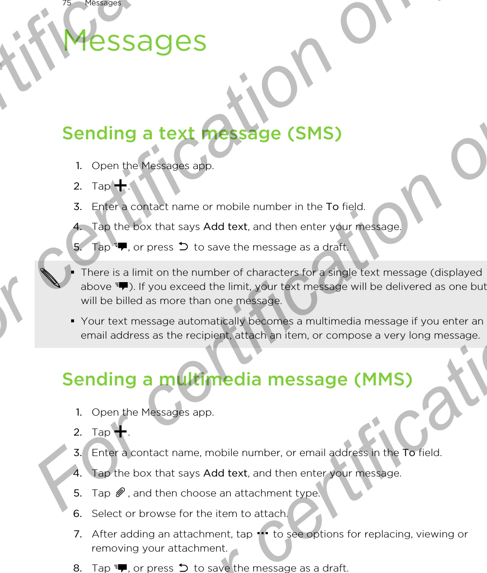 MessagesSending a text message (SMS)1. Open the Messages app.2. Tap  .3. Enter a contact name or mobile number in the To field.4. Tap the box that says Add text, and then enter your message.5. Tap  , or press   to save the message as a draft. §There is a limit on the number of characters for a single text message (displayedabove  ). If you exceed the limit, your text message will be delivered as one butwill be billed as more than one message.§Your text message automatically becomes a multimedia message if you enter anemail address as the recipient, attach an item, or compose a very long message.Sending a multimedia message (MMS)1. Open the Messages app.2. Tap  .3. Enter a contact name, mobile number, or email address in the To field.4. Tap the box that says Add text, and then enter your message.5. Tap  , and then choose an attachment type.6. Select or browse for the item to attach.7. After adding an attachment, tap   to see options for replacing, viewing orremoving your attachment.8. Tap  , or press   to save the message as a draft.75 MessagesFor certification only  For certification only  For certification only  For certification only 