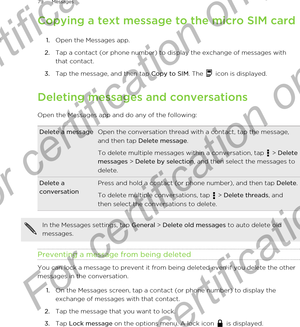 Copying a text message to the micro SIM card1. Open the Messages app.2. Tap a contact (or phone number) to display the exchange of messages withthat contact.3. Tap the message, and then tap Copy to SIM. The   icon is displayed.Deleting messages and conversationsOpen the Messages app and do any of the following:Delete a message Open the conversation thread with a contact, tap the message,and then tap Delete message.To delete multiple messages within a conversation, tap   &gt; Deletemessages &gt; Delete by selection, and then select the messages todelete.Delete aconversationPress and hold a contact (or phone number), and then tap Delete.To delete multiple conversations, tap   &gt; Delete threads, andthen select the conversations to delete.In the Messages settings, tap General &gt; Delete old messages to auto delete oldmessages.Preventing a message from being deletedYou can lock a message to prevent it from being deleted even if you delete the othermessages in the conversation.1. On the Messages screen, tap a contact (or phone number) to display theexchange of messages with that contact.2. Tap the message that you want to lock.3. Tap Lock message on the options menu. A lock icon   is displayed.79 MessagesFor certification only  For certification only  For certification only  For certification only 