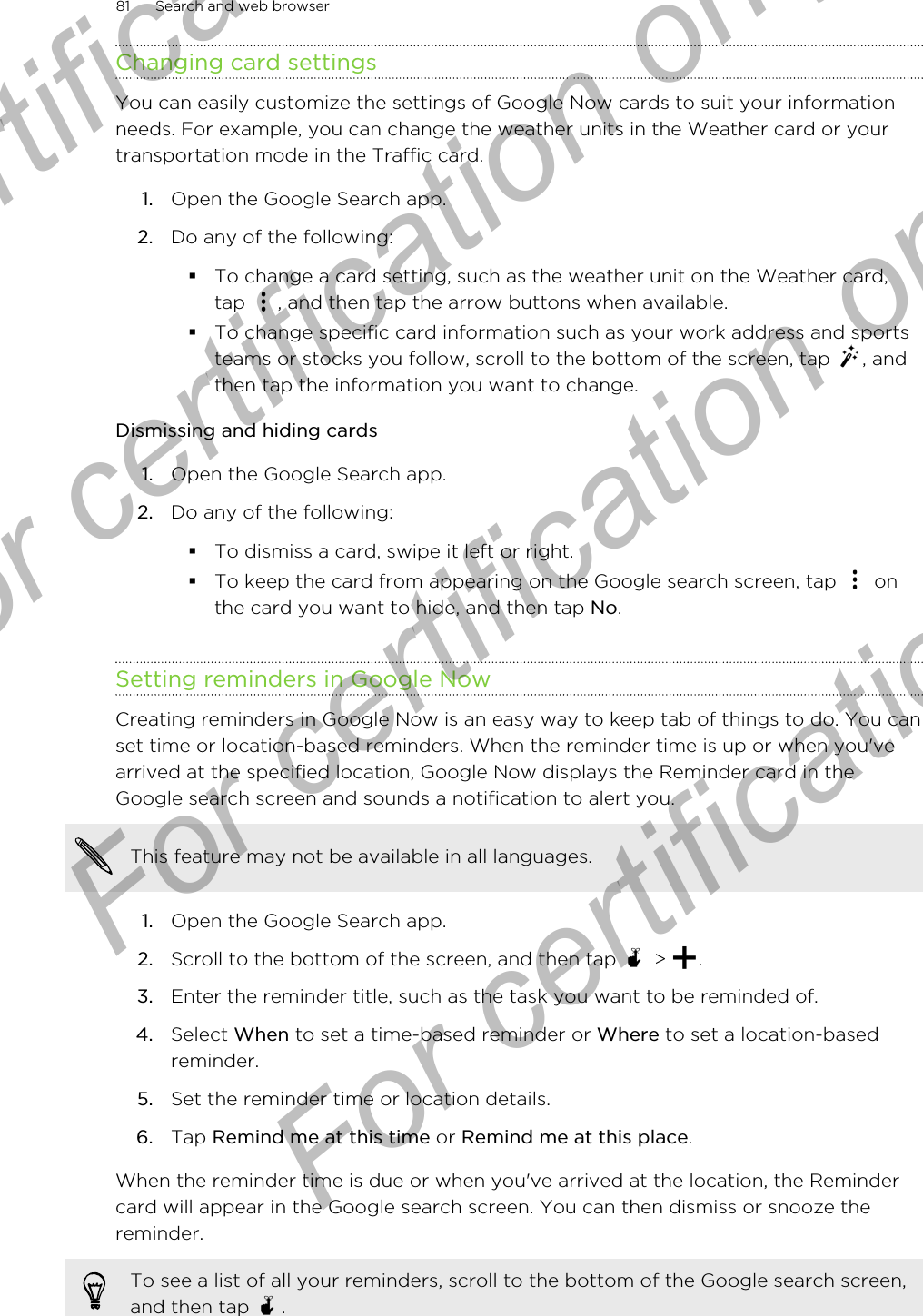 Changing card settingsYou can easily customize the settings of Google Now cards to suit your informationneeds. For example, you can change the weather units in the Weather card or yourtransportation mode in the Traffic card.1. Open the Google Search app.2. Do any of the following:§To change a card setting, such as the weather unit on the Weather card,tap  , and then tap the arrow buttons when available.§To change specific card information such as your work address and sportsteams or stocks you follow, scroll to the bottom of the screen, tap  , andthen tap the information you want to change.Dismissing and hiding cards1. Open the Google Search app.2. Do any of the following:§To dismiss a card, swipe it left or right.§To keep the card from appearing on the Google search screen, tap   onthe card you want to hide, and then tap No.Setting reminders in Google NowCreating reminders in Google Now is an easy way to keep tab of things to do. You canset time or location-based reminders. When the reminder time is up or when you&apos;vearrived at the specified location, Google Now displays the Reminder card in theGoogle search screen and sounds a notification to alert you.This feature may not be available in all languages.1. Open the Google Search app.2. Scroll to the bottom of the screen, and then tap   &gt;  .3. Enter the reminder title, such as the task you want to be reminded of.4. Select When to set a time-based reminder or Where to set a location-basedreminder.5. Set the reminder time or location details.6. Tap Remind me at this time or Remind me at this place.When the reminder time is due or when you&apos;ve arrived at the location, the Remindercard will appear in the Google search screen. You can then dismiss or snooze thereminder.To see a list of all your reminders, scroll to the bottom of the Google search screen,and then tap  .81 Search and web browserFor certification only  For certification only  For certification only  For certification only 