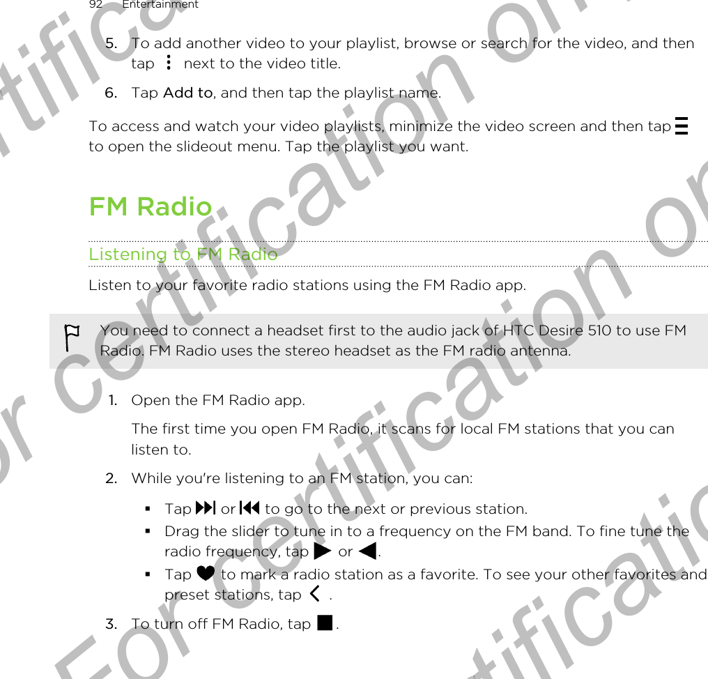 5. To add another video to your playlist, browse or search for the video, and thentap   next to the video title.6. Tap Add to, and then tap the playlist name.To access and watch your video playlists, minimize the video screen and then tap to open the slideout menu. Tap the playlist you want.FM RadioListening to FM RadioListen to your favorite radio stations using the FM Radio app.You need to connect a headset first to the audio jack of HTC Desire 510 to use FMRadio. FM Radio uses the stereo headset as the FM radio antenna.1. Open the FM Radio app. The first time you open FM Radio, it scans for local FM stations that you canlisten to.2. While you&apos;re listening to an FM station, you can:§Tap   or   to go to the next or previous station.§Drag the slider to tune in to a frequency on the FM band. To fine tune theradio frequency, tap   or  .§Tap   to mark a radio station as a favorite. To see your other favorites andpreset stations, tap   .3. To turn off FM Radio, tap  .92 EntertainmentFor certification only  For certification only  For certification only  For certification only 