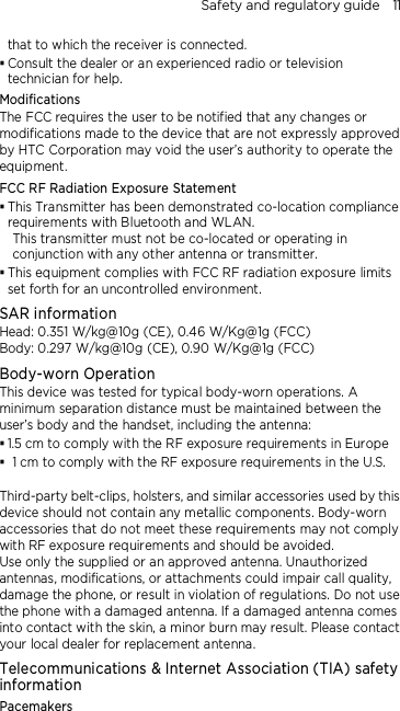 Safety and regulatory guide    11 that to which the receiver is connected.  Consult the dealer or an experienced radio or television technician for help.   Modifications The FCC requires the user to be notified that any changes or modifications made to the device that are not expressly approved by HTC Corporation may void the user’s authority to operate the equipment. FCC RF Radiation Exposure Statement    This Transmitter has been demonstrated co-location compliance requirements with Bluetooth and WLAN. This transmitter must not be co-located or operating in conjunction with any other antenna or transmitter.  This equipment complies with FCC RF radiation exposure limits set forth for an uncontrolled environment. SAR information Head: 0.351 W/kg@10g (CE), 0.46 W/Kg@1g (FCC) Body: 0.297 W/kg@10g (CE), 0.90 W/Kg@1g (FCC) Body-worn Operation This device was tested for typical body-worn operations. A minimum separation distance must be maintained between the user’s body and the handset, including the antenna:  1.5 cm to comply with the RF exposure requirements in Europe  1 cm to comply with the RF exposure requirements in the U.S.  Third-party belt-clips, holsters, and similar accessories used by this device should not contain any metallic components. Body-worn accessories that do not meet these requirements may not comply with RF exposure requirements and should be avoided.   Use only the supplied or an approved antenna. Unauthorized antennas, modifications, or attachments could impair call quality, damage the phone, or result in violation of regulations. Do not use the phone with a damaged antenna. If a damaged antenna comes into contact with the skin, a minor burn may result. Please contact your local dealer for replacement antenna. Telecommunications &amp; Internet Association (TIA) safety information Pacemakers 