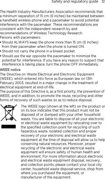 Safety and regulatory guide    12 The Health Industry Manufacturers Association recommends that a minimum separation of 15 cm (6 inches) be maintained between a handheld wireless phone and a pacemaker to avoid potential interference with the pacemaker. These recommendations are consistent with the independent research by and recommendations of Wireless Technology Research.   Persons with pacemakers:  Should ALWAYS keep the phone more than 15 cm (6 inches) from their pacemaker when the phone is turned ON.  Should not carry the phone in a breast pocket.  Should use the ear opposite the pacemaker to minimize the potential for interference. If you have any reason to suspect that interference is taking place, turn the phone OFF immediately. WEEE notice The Directive on Waste Electrical and Electronic Equipment (WEEE), which entered into force as European law on 13th February 2003, resulted in a major change in the treatment of electrical equipment at end-of-life.   The purpose of this Directive is, as a first priority, the prevention of WEEE, and in addition, to promote the reuse, recycling and other forms of recovery of such wastes so as to reduce disposal.     The WEEE logo (shown at the left) on the product or on its box indicates that this product must not be disposed of or dumped with your other household waste. You are liable to dispose of all your electronic or electrical waste equipment by relocating over to the specified collection point for recycling of such hazardous waste. Isolated collection and proper recovery of your electronic and electrical waste equipment at the time of disposal will allow us to help conserving natural resources. Moreover, proper recycling of the electronic and electrical waste equipment will ensure safety of human health and environment. For more information about electronic and electrical waste equipment disposal, recovery, and collection points, please contact your local city center, household waste disposal service, shop from where you purchased the equipment, or manufacturer of the equipment.   