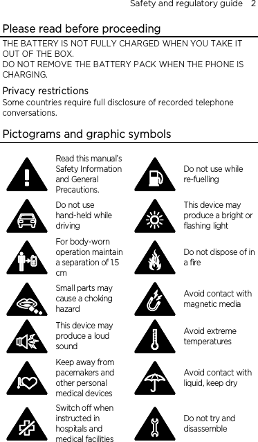 Safety and regulatory guide    2 Please read before proceeding THE BATTERY IS NOT FULLY CHARGED WHEN YOU TAKE IT OUT OF THE BOX. DO NOT REMOVE THE BATTERY PACK WHEN THE PHONE IS CHARGING. Privacy restrictions Some countries require full disclosure of recorded telephone conversations.  Pictograms and graphic symbols  Read this manual’s Safety Information and General Precautions.  Do not use while re-fuelling  Do not use hand-held while driving  This device may produce a bright or flashing light  For body-worn operation maintain a separation of 1.5 cm  Do not dispose of in a fire  Small parts may cause a choking hazard  Avoid contact with magnetic media  This device may produce a loud sound  Avoid extreme temperatures  Keep away from pacemakers and other personal medical devices  Avoid contact with liquid, keep dry  Switch off when instructed in hospitals and medical facilities  Do not try and disassemble 