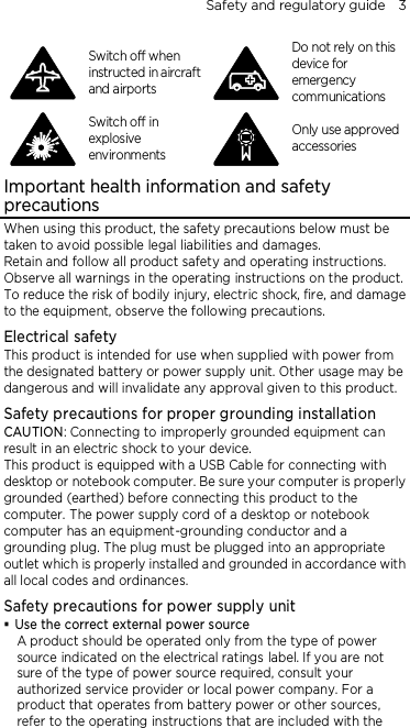 Safety and regulatory guide    3  Switch off when instructed in aircraft and airports  Do not rely on this device for emergency communications  Switch off in explosive environments  Only use approved accessories Important health information and safety precautions When using this product, the safety precautions below must be taken to avoid possible legal liabilities and damages. Retain and follow all product safety and operating instructions. Observe all warnings in the operating instructions on the product. To reduce the risk of bodily injury, electric shock, fire, and damage to the equipment, observe the following precautions. Electrical safety This product is intended for use when supplied with power from the designated battery or power supply unit. Other usage may be dangerous and will invalidate any approval given to this product. Safety precautions for proper grounding installation CAUTION: Connecting to improperly grounded equipment can result in an electric shock to your device. This product is equipped with a USB Cable for connecting with desktop or notebook computer. Be sure your computer is properly grounded (earthed) before connecting this product to the computer. The power supply cord of a desktop or notebook computer has an equipment-grounding conductor and a grounding plug. The plug must be plugged into an appropriate outlet which is properly installed and grounded in accordance with all local codes and ordinances. Safety precautions for power supply unit  Use the correct external power source A product should be operated only from the type of power source indicated on the electrical ratings label. If you are not sure of the type of power source required, consult your authorized service provider or local power company. For a product that operates from battery power or other sources, refer to the operating instructions that are included with the 