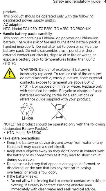 Safety and regulatory guide    4 product. This product should be operated only with the following designated power supply unit(s). AC adapter: HTC, Model TC U250, TC E250, TC A250, TC P800-UK  Handle battery packs carefully This product contains a Lithium-ion polymer or Lithium-ion battery. There is a risk of fire and burns if the battery pack is handled improperly. Do not attempt to open or service the battery pack. Do not disassemble, crush, puncture, short external contacts or circuits, dispose of in fire or water, or expose a battery pack to temperatures higher than 60˚C (140˚F).  WARNING: Danger of explosion if battery is incorrectly replaced. To reduce risk of fire or burns, do not disassemble, crush, puncture, short external contacts, expose to temperature above 60° C   (140° F), or dispose of in fire or water. Replace only with specified batteries. Recycle or dispose of used batteries according to the local regulations or reference guide supplied with your product.  NOTE: This product should be operated only with the following designated Battery Pack(s).  HTC, Model BM65100  Take extra precautions  Keep the battery or device dry and away from water or any liquid as it may cause a short circuit.    Keep metal objects away so they don’t come in contact with the battery or its connectors as it may lead to short circuit during operation.    Do not use a battery that appears damaged, deformed, or discolored, or the one that has any rust on its casing, overheats, or emits a foul odor.    If the battery leaks:    Do not allow the leaking fluid to come in contact with skin or clothing. If already in contact, flush the affected area immediately with clean water and seek medical advice.  
