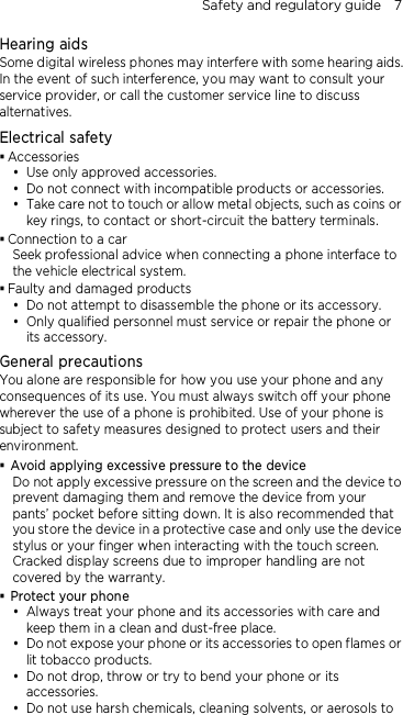 Safety and regulatory guide    7 Hearing aids Some digital wireless phones may interfere with some hearing aids. In the event of such interference, you may want to consult your service provider, or call the customer service line to discuss alternatives. Electrical safety  Accessories  Use only approved accessories.  Do not connect with incompatible products or accessories.  Take care not to touch or allow metal objects, such as coins or key rings, to contact or short-circuit the battery terminals.  Connection to a car Seek professional advice when connecting a phone interface to the vehicle electrical system.  Faulty and damaged products  Do not attempt to disassemble the phone or its accessory.  Only qualified personnel must service or repair the phone or its accessory.   General precautions You alone are responsible for how you use your phone and any consequences of its use. You must always switch off your phone wherever the use of a phone is prohibited. Use of your phone is subject to safety measures designed to protect users and their environment.  Avoid applying excessive pressure to the device Do not apply excessive pressure on the screen and the device to prevent damaging them and remove the device from your pants’ pocket before sitting down. It is also recommended that you store the device in a protective case and only use the device stylus or your finger when interacting with the touch screen. Cracked display screens due to improper handling are not covered by the warranty.  Protect your phone  Always treat your phone and its accessories with care and keep them in a clean and dust-free place.  Do not expose your phone or its accessories to open flames or lit tobacco products.  Do not drop, throw or try to bend your phone or its accessories.  Do not use harsh chemicals, cleaning solvents, or aerosols to 