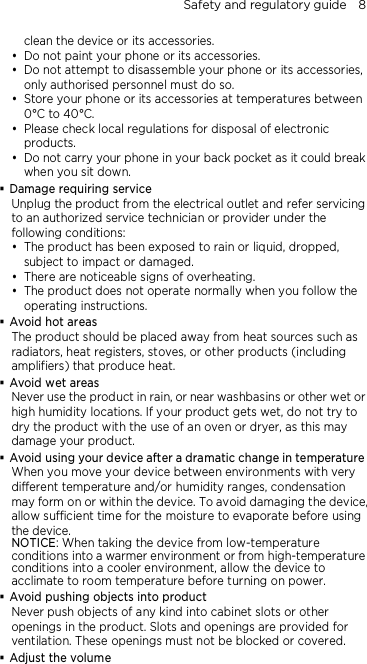 Safety and regulatory guide    8 clean the device or its accessories.  Do not paint your phone or its accessories.  Do not attempt to disassemble your phone or its accessories, only authorised personnel must do so.  Store your phone or its accessories at temperatures between 0°C to 40°C.  Please check local regulations for disposal of electronic products.  Do not carry your phone in your back pocket as it could break when you sit down.  Damage requiring service Unplug the product from the electrical outlet and refer servicing to an authorized service technician or provider under the following conditions:  The product has been exposed to rain or liquid, dropped, subject to impact or damaged.  There are noticeable signs of overheating.  The product does not operate normally when you follow the operating instructions.  Avoid hot areas The product should be placed away from heat sources such as radiators, heat registers, stoves, or other products (including amplifiers) that produce heat.  Avoid wet areas Never use the product in rain, or near washbasins or other wet or high humidity locations. If your product gets wet, do not try to dry the product with the use of an oven or dryer, as this may damage your product.  Avoid using your device after a dramatic change in temperature When you move your device between environments with very different temperature and/or humidity ranges, condensation may form on or within the device. To avoid damaging the device, allow sufficient time for the moisture to evaporate before using the device. NOTICE: When taking the device from low-temperature conditions into a warmer environment or from high-temperature conditions into a cooler environment, allow the device to acclimate to room temperature before turning on power.  Avoid pushing objects into product Never push objects of any kind into cabinet slots or other openings in the product. Slots and openings are provided for ventilation. These openings must not be blocked or covered.  Adjust the volume 