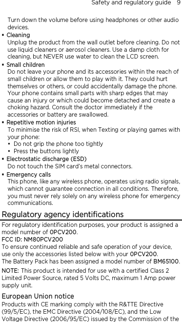 Safety and regulatory guide    9 Turn down the volume before using headphones or other audio devices.  Cleaning Unplug the product from the wall outlet before cleaning. Do not use liquid cleaners or aerosol cleaners. Use a damp cloth for cleaning, but NEVER use water to clean the LCD screen.    Small children Do not leave your phone and its accessories within the reach of small children or allow them to play with it. They could hurt themselves or others, or could accidentally damage the phone. Your phone contains small parts with sharp edges that may cause an injury or which could become detached and create a choking hazard. Consult the doctor immediately if the accessories or battery are swallowed.  Repetitive motion injuries To minimise the risk of RSI, when Texting or playing games with your phone:  Do not grip the phone too tightly  Press the buttons lightly  Electrostatic discharge (ESD) Do not touch the SIM card’s metal connectors.    Emergency calls This phone, like any wireless phone, operates using radio signals, which cannot guarantee connection in all conditions. Therefore, you must never rely solely on any wireless phone for emergency communications. Regulatory agency identifications For regulatory identification purposes, your product is assigned a model number of 0PCV200. FCC ID: NM80PCV200 To ensure continued reliable and safe operation of your device, use only the accessories listed below with your 0PCV200. The Battery Pack has been assigned a model number of BM65100. NOTE: This product is intended for use with a certified Class 2 Limited Power Source, rated 5 Volts DC, maximum 1 Amp power supply unit. European Union notice   Products with CE marking comply with the R&amp;TTE Directive (99/5/EC), the EMC Directive (2004/108/EC), and the Low Voltage Directive (2006/95/EC) issued by the Commission of the 