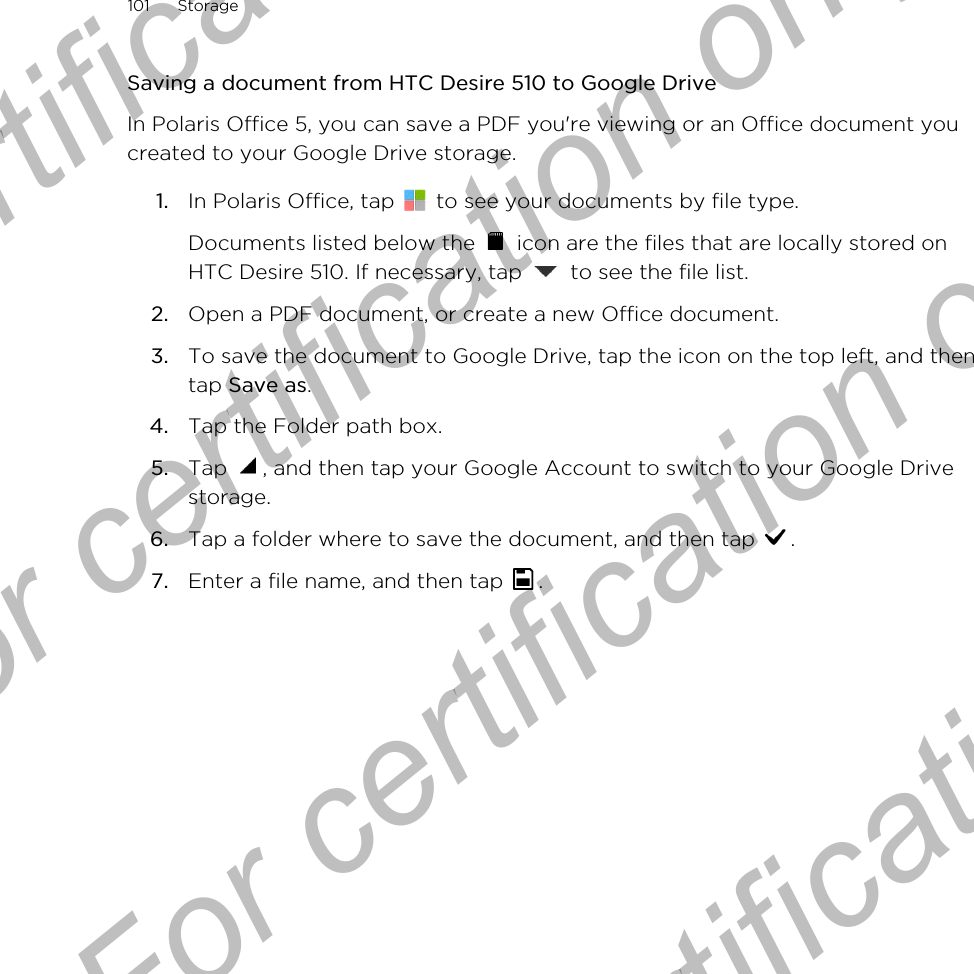 Saving a document from HTC Desire 510 to Google DriveIn Polaris Office 5, you can save a PDF you&apos;re viewing or an Office document youcreated to your Google Drive storage.1. In Polaris Office, tap   to see your documents by file type. Documents listed below the   icon are the files that are locally stored onHTC Desire 510. If necessary, tap   to see the file list.2. Open a PDF document, or create a new Office document.3. To save the document to Google Drive, tap the icon on the top left, and thentap Save as.4. Tap the Folder path box.5. Tap  , and then tap your Google Account to switch to your Google Drivestorage.6. Tap a folder where to save the document, and then tap  .7. Enter a file name, and then tap  .101 StorageFor certification  For certification only  For certification only  For certification only 