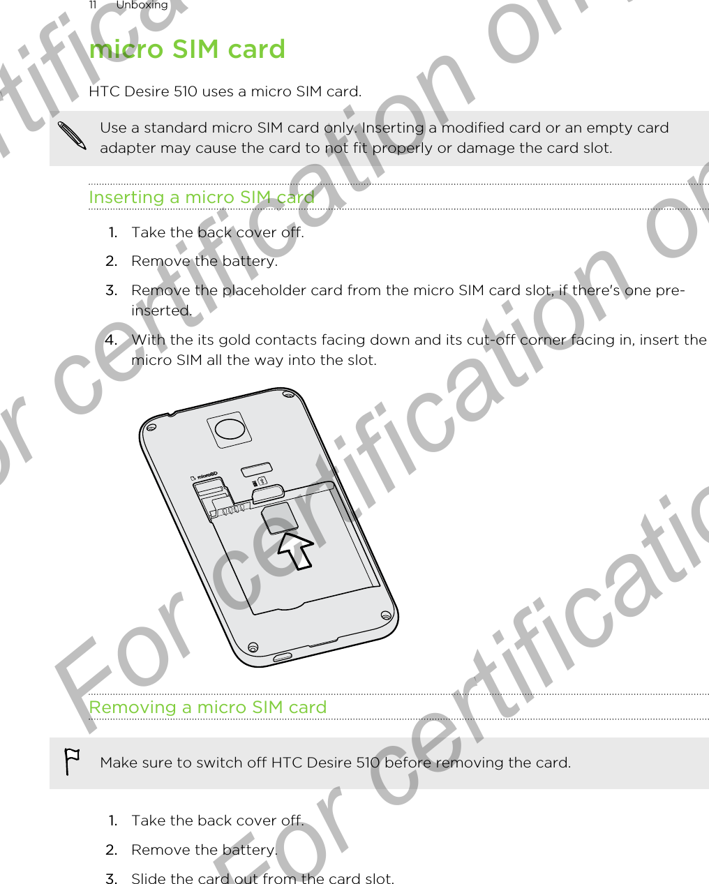 micro SIM cardHTC Desire 510 uses a micro SIM card.Use a standard micro SIM card only. Inserting a modified card or an empty cardadapter may cause the card to not fit properly or damage the card slot.Inserting a micro SIM card1. Take the back cover off.2. Remove the battery.3. Remove the placeholder card from the micro SIM card slot, if there&apos;s one pre-inserted.4. With the its gold contacts facing down and its cut-off corner facing in, insert themicro SIM all the way into the slot. Removing a micro SIM cardMake sure to switch off HTC Desire 510 before removing the card.1. Take the back cover off.2. Remove the battery.3. Slide the card out from the card slot.11 UnboxingFor certification  For certification only  For certification only  For certification only 