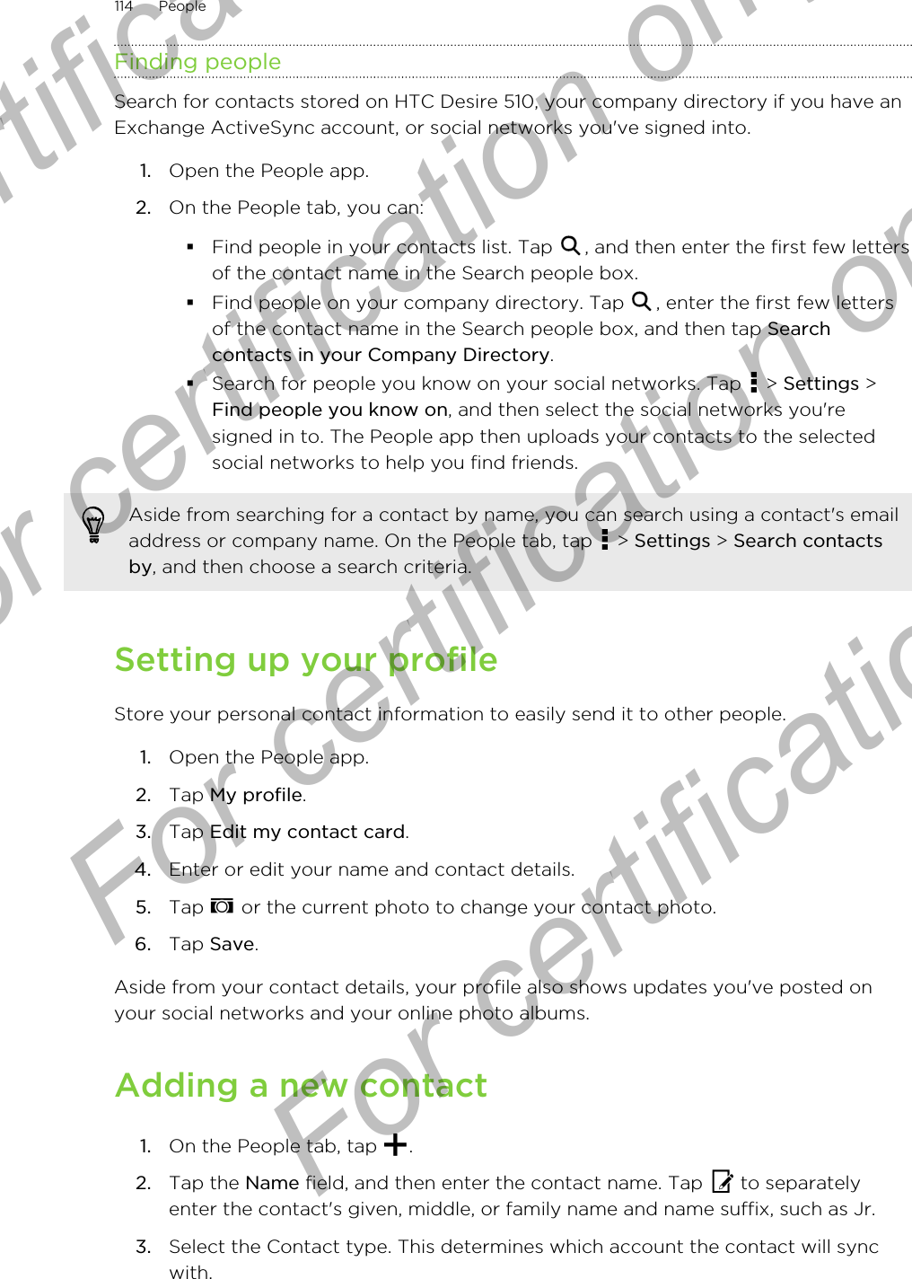 Finding peopleSearch for contacts stored on HTC Desire 510, your company directory if you have anExchange ActiveSync account, or social networks you&apos;ve signed into.1. Open the People app.2. On the People tab, you can:§Find people in your contacts list. Tap  , and then enter the first few lettersof the contact name in the Search people box.§Find people on your company directory. Tap  , enter the first few lettersof the contact name in the Search people box, and then tap Searchcontacts in your Company Directory.§Search for people you know on your social networks. Tap   &gt; Settings &gt;Find people you know on, and then select the social networks you&apos;resigned in to. The People app then uploads your contacts to the selectedsocial networks to help you find friends.Aside from searching for a contact by name, you can search using a contact&apos;s emailaddress or company name. On the People tab, tap   &gt; Settings &gt; Search contactsby, and then choose a search criteria.Setting up your profileStore your personal contact information to easily send it to other people.1. Open the People app.2. Tap My profile.3. Tap Edit my contact card.4. Enter or edit your name and contact details.5. Tap   or the current photo to change your contact photo.6. Tap Save.Aside from your contact details, your profile also shows updates you&apos;ve posted onyour social networks and your online photo albums.Adding a new contact1. On the People tab, tap  .2. Tap the Name field, and then enter the contact name. Tap   to separatelyenter the contact&apos;s given, middle, or family name and name suffix, such as Jr.3. Select the Contact type. This determines which account the contact will syncwith.114 PeopleFor certification  For certification only  For certification only  For certification only 