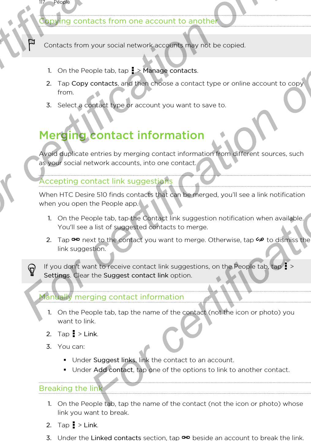 Copying contacts from one account to anotherContacts from your social network accounts may not be copied.1. On the People tab, tap   &gt; Manage contacts.2. Tap Copy contacts, and then choose a contact type or online account to copyfrom.3. Select a contact type or account you want to save to.Merging contact informationAvoid duplicate entries by merging contact information from different sources, suchas your social network accounts, into one contact.Accepting contact link suggestionsWhen HTC Desire 510 finds contacts that can be merged, you’ll see a link notificationwhen you open the People app.1. On the People tab, tap the Contact link suggestion notification when available.You&apos;ll see a list of suggested contacts to merge.2. Tap   next to the contact you want to merge. Otherwise, tap   to dismiss thelink suggestion.If you don&apos;t want to receive contact link suggestions, on the People tab, tap   &gt;Settings. Clear the Suggest contact link option.Manually merging contact information1. On the People tab, tap the name of the contact (not the icon or photo) youwant to link.2. Tap   &gt; Link.3. You can:§Under Suggest links, link the contact to an account.§Under Add contact, tap one of the options to link to another contact.Breaking the link1. On the People tab, tap the name of the contact (not the icon or photo) whoselink you want to break.2. Tap   &gt; Link.3. Under the Linked contacts section, tap   beside an account to break the link.117 PeopleFor certification  For certification only  For certification only  For certification only 