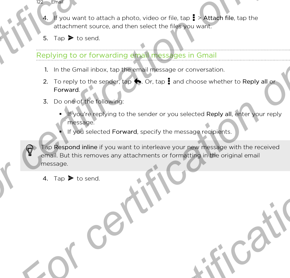 4. If you want to attach a photo, video or file, tap   &gt; Attach file, tap theattachment source, and then select the files you want.5. Tap   to send.Replying to or forwarding email messages in Gmail1. In the Gmail inbox, tap the email message or conversation.2. To reply to the sender, tap  . Or, tap   and choose whether to Reply all orForward.3. Do one of the following:§If you&apos;re replying to the sender or you selected Reply all, enter your replymessage.§If you selected Forward, specify the message recipients.Tap Respond inline if you want to interleave your new message with the receivedemail. But this removes any attachments or formatting in the original emailmessage.4. Tap   to send.122 EmailFor certification  For certification only  For certification only  For certification only 