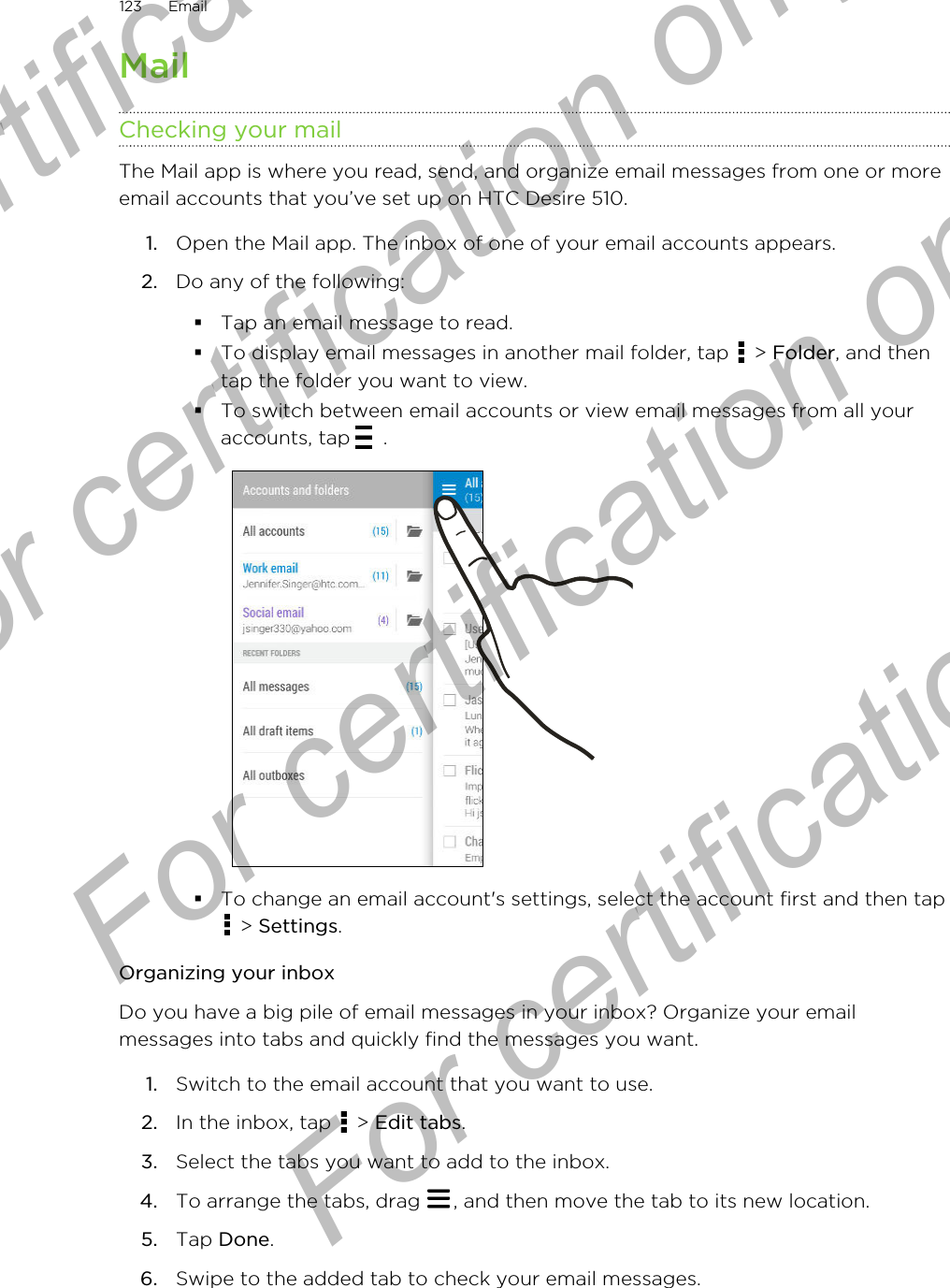 MailChecking your mailThe Mail app is where you read, send, and organize email messages from one or moreemail accounts that you’ve set up on HTC Desire 510.1. Open the Mail app. The inbox of one of your email accounts appears.2. Do any of the following:§Tap an email message to read.§To display email messages in another mail folder, tap   &gt; Folder, and thentap the folder you want to view.§To switch between email accounts or view email messages from all youraccounts, tap  .§To change an email account&apos;s settings, select the account first and then tap &gt; Settings.Organizing your inboxDo you have a big pile of email messages in your inbox? Organize your emailmessages into tabs and quickly find the messages you want.1. Switch to the email account that you want to use.2. In the inbox, tap   &gt; Edit tabs.3. Select the tabs you want to add to the inbox.4. To arrange the tabs, drag  , and then move the tab to its new location.5. Tap Done.6. Swipe to the added tab to check your email messages.123 EmailFor certification  For certification only  For certification only  For certification only 