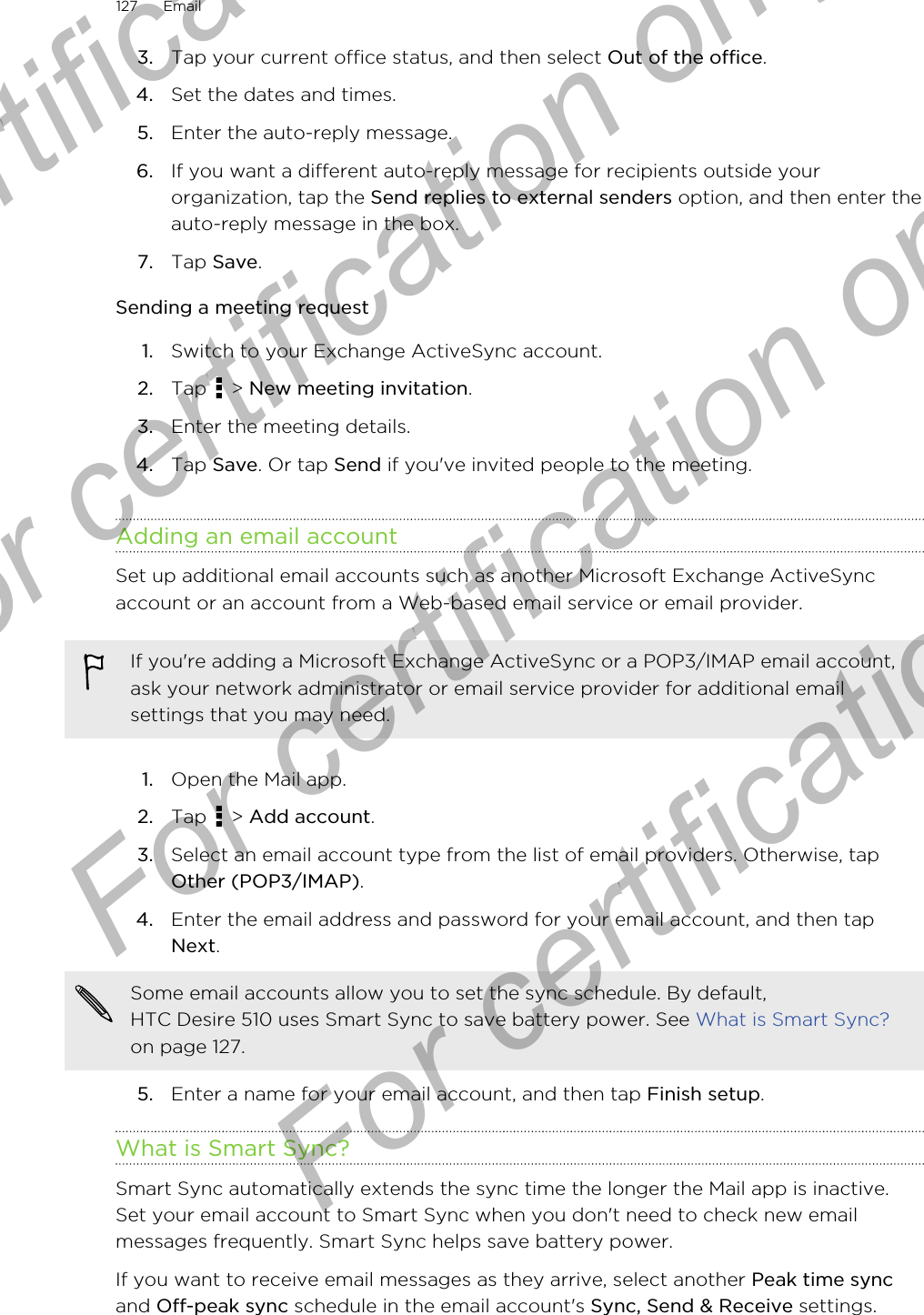 3. Tap your current office status, and then select Out of the office.4. Set the dates and times.5. Enter the auto-reply message.6. If you want a different auto-reply message for recipients outside yourorganization, tap the Send replies to external senders option, and then enter theauto-reply message in the box.7. Tap Save.Sending a meeting request1. Switch to your Exchange ActiveSync account.2. Tap   &gt; New meeting invitation.3. Enter the meeting details.4. Tap Save. Or tap Send if you&apos;ve invited people to the meeting.Adding an email accountSet up additional email accounts such as another Microsoft Exchange ActiveSyncaccount or an account from a Web-based email service or email provider.If you&apos;re adding a Microsoft Exchange ActiveSync or a POP3/IMAP email account,ask your network administrator or email service provider for additional emailsettings that you may need.1. Open the Mail app.2. Tap   &gt; Add account.3. Select an email account type from the list of email providers. Otherwise, tapOther (POP3/IMAP).4. Enter the email address and password for your email account, and then tapNext. Some email accounts allow you to set the sync schedule. By default,HTC Desire 510 uses Smart Sync to save battery power. See What is Smart Sync?on page 127.5. Enter a name for your email account, and then tap Finish setup.What is Smart Sync?Smart Sync automatically extends the sync time the longer the Mail app is inactive.Set your email account to Smart Sync when you don&apos;t need to check new emailmessages frequently. Smart Sync helps save battery power.If you want to receive email messages as they arrive, select another Peak time syncand Off-peak sync schedule in the email account&apos;s Sync, Send &amp; Receive settings.127 EmailFor certification  For certification only  For certification only  For certification only 